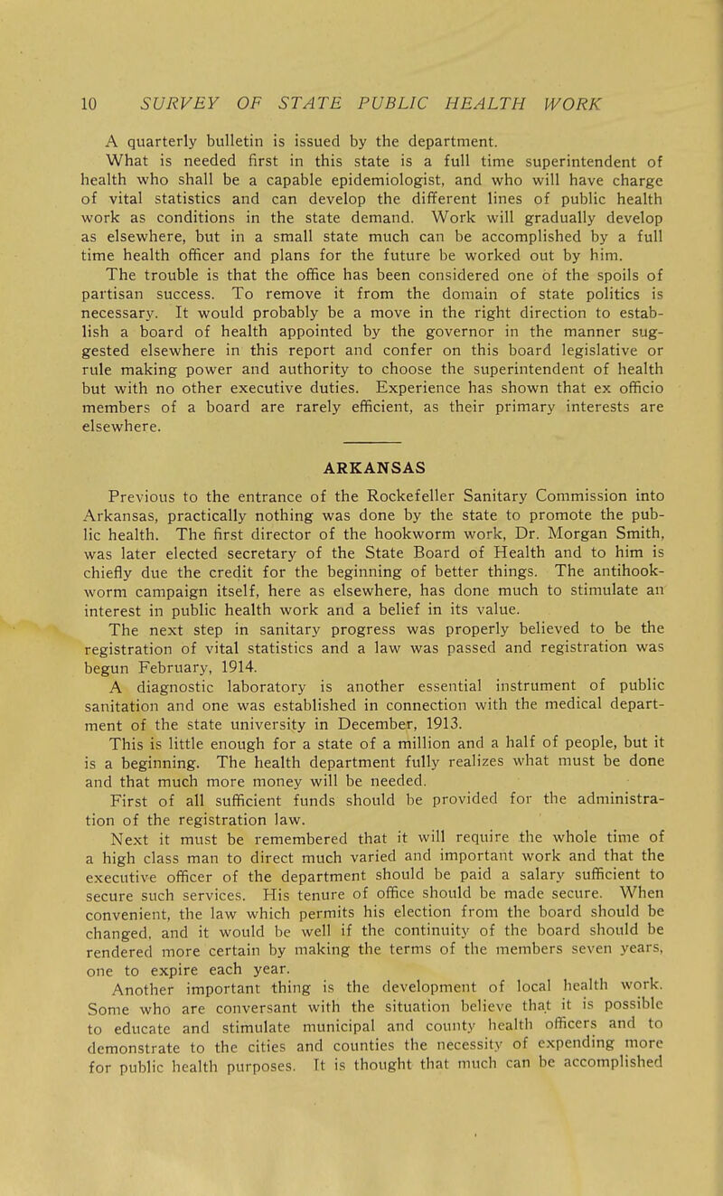 A quarterly bulletin is issued by the department. What is needed first in this state is a full time superintendent of health who shall be a capable epidemiologist, and who will have charge of vital statistics and can develop the different lines of public health work as conditions in the state demand. Work will gradually develop as elsewhere, but in a small state much can be accomplished by a full time health officer and plans for the future be worked out by him. The trouble is that the office has been considered one of the spoils of partisan success. To remove it from the domain of state politics is necessary. It would probably be a move in the right direction to estab- lish a board of health appointed by the governor in the manner sug- gested elsewhere in this report and confer on this board legislative or rule making power and authority to choose the superintendent of health but with no other executive duties. Experience has shown that ex officio members of a board are rarely efficient, as their primary interests are elsewhere. ARKANSAS Previous to the entrance of the Rockefeller Sanitary Commission into Arkansas, practically nothing was done by the state to promote the pub- lic health. The first director of the hookworm work, Dr. Morgan Smith, was later elected secretary of the State Board of Health and to him is chiefly due the credit for the beginning of better things. The antihook- worm campaign itself, here as elsewhere, has done much to stimulate an interest in public health work and a belief in its value. The next step in sanitary progress was properly believed to be the registration of vital statistics and a law was passed and registration was begun February, 1914. A diagnostic laboratory is another essential instrument of public sanitation and one was established in connection with the medical depart- ment of the state university in December, 1913. This is little enough for a state of a million and a half of people, but it is a beginning. The health department fully realizes what must be done and that much more money will be needed. First of all sufficient funds should be provided for the administra- tion of the registration law. Next it must be remembered that it will require the whole time of a high class man to direct much varied and important work and that the executive officer of the department should be paid a salary sufficient to secure such services. His tenure of office should be made secure. When convenient, the law which permits his election from the board should be changed, and it would be well if the continuity of the board should be rendered more certain by making the terms of the members seven years, one to expire each year. Another important thing is the development of local health work. Some who are conversant with the situation believe that it is possible to educate and stimulate municipal and county health officers and to demonstrate to the cities and counties the necessity of expending more for public health purposes. Tt is thought that much can be accomplished