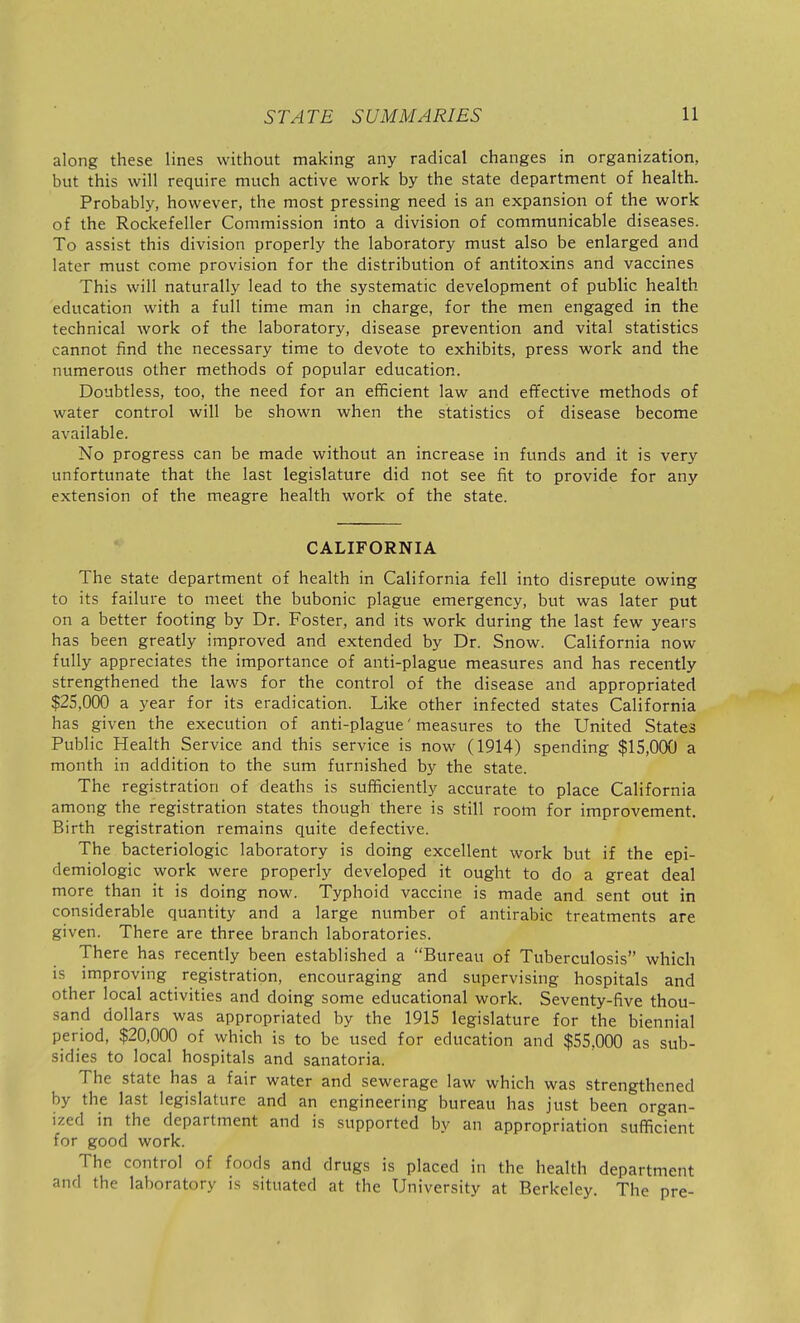 along these lines without making any radical changes in organization, but this will require much active work by the state department of health. Probably, however, the most pressing need is an expansion of the work of the Rockefeller Commission into a division of communicable diseases. To assist this division properly the laboratory must also be enlarged and later must come provision for the distribution of antitoxins and vaccines This will naturally lead to the systematic development of public health education with a full time man in charge, for the men engaged in the technical work of the laboratory, disease prevention and vital statistics cannot find the necessary time to devote to exhibits, press work and the numerous other methods of popular education. Doubtless, too, the need for an efficient law and effective methods of water control will be shown when the statistics of disease become available. No progress can be made without an increase in funds and it is very unfortunate that the last legislature did not see fit to provide for any extension of the meagre health work of the state. CALIFORNIA The state department of health in California fell into disrepute owing to its failure to meet the bubonic plague emergency, but was later put on a better footing by Dr. Foster, and its work during the last few years has been greatly improved and extended by Dr. Snow. California now fully appreciates the importance of anti-plague measures and has recently strengthened the laws for the control of the disease and appropriated $25,000 a year for its eradication. Like other infected states California has given the execution of anti-plague'measures to the United States Public Health Service and this service is now (1914) spending $15,000 a month in addition to the sum furnished by the state. The registration of deaths is sufficiently accurate to place California among the registration states though there is still room for improvement. Birth registration remains quite defective. The bacteriologic laboratory is doing excellent work but if the epi- demiologic work were properly developed it ought to do a great deal more than it is doing now. Typhoid vaccine is made and sent out in considerable quantity and a large number of antirabic treatments are given. There are three branch laboratories. There has recently been established a Bureau of Tuberculosis which is improving registration, encouraging and supervising hospitals and other local activities and doing some educational work. Seventy-five thou- sand dollars was appropriated by the 1915 legislature for the biennial period, $20,000 of which is to be used for education and $55,000 as sub- sidies to local hospitals and sanatoria. The state has a fair water and sewerage law which was strengthened by the last legislature and an engineering bureau has just been organ- ized in the department and is supported by an appropriation sufficient for good work. The control of foods and drugs is placed in the health department and the laboratory is situated at the University at Berkeley. The pre-