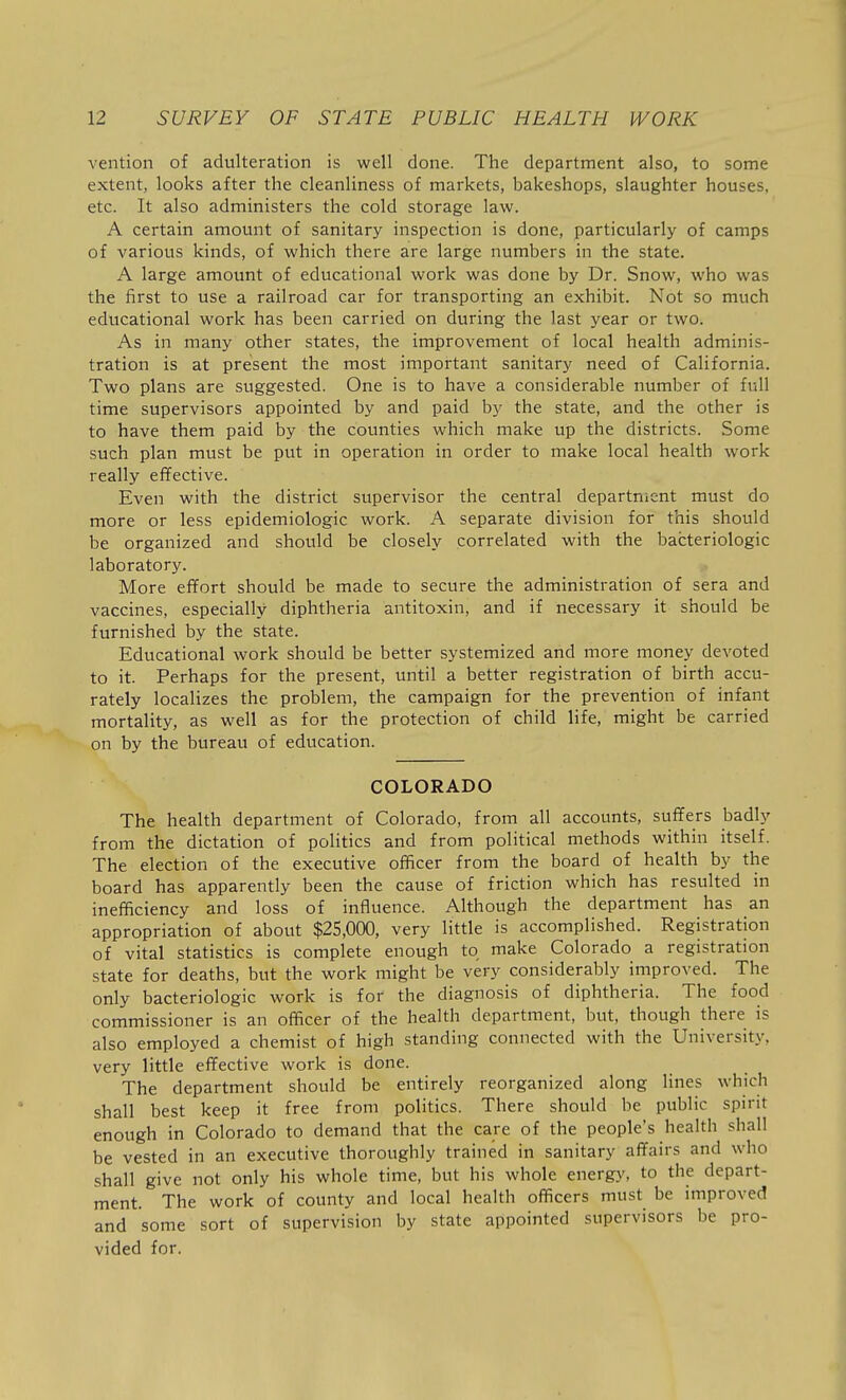 vention of adulteration is well done. The department also, to some extent, looks after the cleanliness of markets, bakeshops, slaughter houses, etc. It also administers the cold storage law. A certain amount of sanitary inspection is done, particularly of camps of various kinds, of which there are large numbers in the state. A large amount of educational work was done by Dr. Snow, who was the first to use a railroad car for transporting an exhibit. Not so much educational work has been carried on during the last year or two. As in many other states, the improvement of local health adminis- tration is at present the most important sanitary need of California. Two plans are suggested. One is to have a considerable number of full time supervisors appointed by and paid by the state, and the other is to have them paid by the counties which make up the districts. Some such plan must be put in operation in order to make local health work really effective. Even with the district supervisor the central department must do more or less epidemiologic work. A separate division for this should be organized and should be closely correlated with the bacteriologic laboratory. More effort should be made to secure the administration of sera and vaccines, especially diphtheria antitoxin, and if necessary it should be furnished by the state. Educational work should be better systemized and more money devoted to it. Perhaps for the present, until a better registration of birth accu- rately localizes the problem, the campaign for the prevention of infant mortality, as well as for the protection of child life, might be carried on by the bureau of education. COLORADO The health department of Colorado, from all accounts, suffers badly from the dictation of politics and from political methods within itself. The election of the executive officer from the board of health by the board has apparently been the cause of friction which has resulted in inefficiency and loss of influence. Although the department has an appropriation of about $25,000, very little is accomplished. Registration of vital statistics is complete enough to make Colorado a registration state for deaths, but the work might be very considerably improved. The only bacteriologic work is for the diagnosis of diphtheria. The food commissioner is an officer of the health department, but, though there is also employed a chemist of high standing connected with the University, very little effective work is done. The department should be entirely reorganized along lines which shall best keep it free from politics. There should be public spirit enough in Colorado to demand that the care of the people's health shall be vested in an executive thoroughly trained in sanitary affairs and who shall give not only his whole time, but his whole energy, to the depart- ment. The work of county and local health officers must be improved and some sort of supervision by state appointed supervisors be pro- vided for.