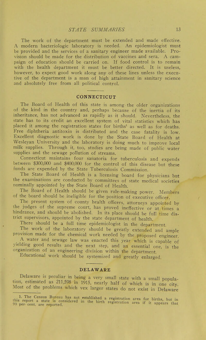 The work of the department must be extended and made effective. A modern bacteriologic laboratory is needed. An epidemiologist must be provided and the services of a sanitary engineer made available. Pro- vision should be made for the distribution of vaccines and sera. A cam- paign of education should be carried on. If food control is to remain with the health department it must be better directed. It is useless, however, to expect good work along any of these lines unless the execu- tive of the department is a man of high attainment in sanitary science and absolutely free from all political control. CONNECTICUT The Board of Health of this state is among the older organizations of the kind in the country and, perhaps because of the inertia of its inheritance, has not advanced as rapidly as it should. Nevertheless, the state has to its credit an excellent system of vital statistics which has placed it among the registration states for births' as well as for deaths. Free diphtheria antitoxin is distributed and the case fatalitj- is low. Excellent diagnostic work is done by the State Board of Health at Wesleyan University and the laboratory is doing much to improve local milk supplies. Through it, too, studies are being made of public water supplies and the sewage pollution of streams. Connecticut maintains four sanatoria for tuberculosis and expends between $300,000 and $400,000 for the control of this disease but these funds are expended by the State Tuberculosis Commission. The State Board of Health is a licensing board for physicians but the examinations are conducted by committees of state medical societies nominally appointed by the State Board of Health. The Board of Health should be given rule-making power. Members of the board should be ineligible for the position of executive officer. The present system of county health officers, attorneys appointed by the judges of the supreme court, has proved ineffective or at times a hindrance, and should be abolished. In its place should be full time dis- trict supervisors, appointed by the state department of health. There should be a full time epidemiologist in the department. The work of the laboratory should be greatly extended and ample provision made for the chemical work needed by the proposed engineer. A water and sewage law was enacted this year which is capable of yielding good results and the next step, and an essential one, is the organization of an engineering division within the department. Educational work should be systemized and greatly enlarged. DELAWARE Delaware is peculiar in being a very small state with a small popula- tion, estimated as 211,598 in 1915, nearly half of which is in one city the problems which vex larger states do not exist in Delaware ,i,:c^' The Census Bureau has not established a registration area for births but in S%;^''°nt.\rf r^p^rter^''^' '^^^'^^^ it'ap^^'ars^'thnt