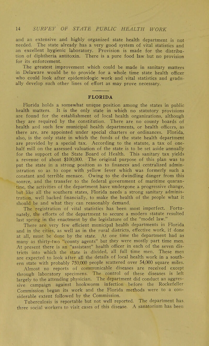 and an extensive and highly organized state health department is not needed. The state already has a very good system of vital statistics and an excellent hygienic laboratory. Provision is made for the distribu- tion of diphtheria antitoxin. There is a pure food law but no provision for its enforcement. The greatest improvement which could be made in sanitary matters in Delaware would be to provide for a whole time state health officer who could look after epidemiologic work and vital statistics and gradu- ally develop such other lines of effort as may prove necessary. FLORIDA Florida holds a somewhat unique position among the states in public health matters. It is the only state in which no statutory provisions are found for the establishment of local health organizations, although they are required by the constitution. There are no county boards of health and such few municipal health departments, or health officers, as there are, are appointed under special charters or ordinances. Florida, also, is the only state in which the funds of the state health department are provided by a special tax. According to the statute, a tax of one- half mill on the assessed valuation of the state is to be set aside annually for the support of the State Board of Health. This sanitary tax yields a revenue of about $100,000. The original purpose of this plan was to put the state in a strong position as to finances and centralized admin- istration so as to cope with yellow fever which was formerly such a constant and terrible menace. Owing to the dwindling danger from this source, and the transfer to the federal government of maritime quaran- tine, the activities of the depa-rtment have undergone a progressive change, but like all the southern states, Florida needs a strong sanitary adminis- tration, well backed financially, to make the health of the people what it should be and what they can reasonably demand. The registration of vital statistics has been most imperfect. Fortu- nately, the efforts of the department to secure a modern statute resulted last spring in the enactment by the legislature of the model law. There are very few efficient municipal health departments in Florida and in the cities, as well as in the rural districts, effective work, if done at all, must be done by the state. At one time the department had as many as thirty-two county agents but they were mostly part time men. At present there is an assistant health officer in each of the seven dis- tricts into which the state is divided, all full time men. These men are expected to look after all the details of local health work in a south- ern state with probably 750,000 people scattered over 54,000 square miles. Almost no reports of communicable diseases are received except through laboratory specimens. The control of these diseases is left largely to the attending physician. The department did conduct an aggres- sive campaign against hookworm infection before the Rockefeller Commission began its work and the Florida methods were to a con- siderable extent followed by the Commission. Tuberculosis is reportable but not well reported. The department has three social workers to visit cases of this disease. A sanatorium has been
