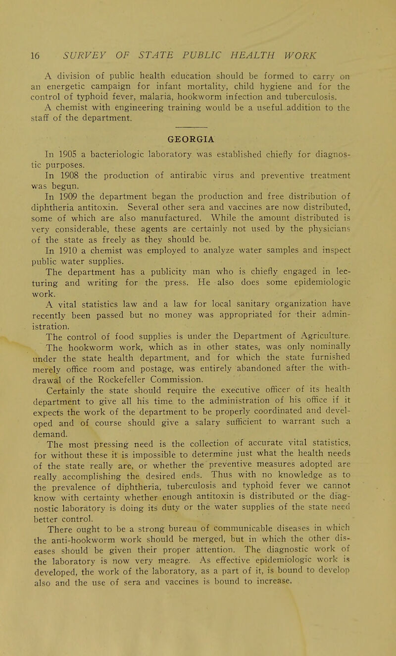 A division of public health education should be formed to earn- on an energetic campaign for infant mortality, child hygiene and for the control of typhoid fever, malaria, hookworm infection and tuberculosis. A chemist with engineering training would be a useful addition to the staff of the department. GEORGIA In 1905 a bacteriologic laboratory was established chiefly for diagnos- tic purposes. In 1908 the production of antirabic virus and preventive treatment was begun. In 1909 the department began the production and free distribution of diphtheria antitoxin. Several other sera and vaccines are now distributed, some of which are also manufactured. While the amount distributed is very considerable, these agents are certainly not used by the physicians of the state as freely as they should be. In 1910 a chemist was employed to analyze water samples and inspect public water suppHes. The department has a publicity man who is chiefly engaged in lec- turing and writing for the press. He also does some epidemiologic work. A vital statistics law and a law for local sanitary organization have recently been passed but no money was appropriated for their admin- istration. The control of food supplies is under the Department of Agriculture. The hookworm work, which as in other states, was only nominally under the state health department, and for which the state furnished merely office room and postage, was entirely abandoned after the with- drawal of the Rockefeller Commission. Certainly the state should require the executive officer of its health department to give all his time to the administration of his office if it expects the work of the department to be properly coordinated and devel- oped and of course should give a salary sufficient to warrant such a demand. The most pressing need is the collection of accurate vital statistics, for without these it is impossible to determine just what the health needs of the state really are, or whether the preventive measures adopted are really accomplishing the desired ends. Thus with no knowledge as to the prevalence of diphtheria, tuberculosis and typhoid fever we cannot know with certainty whether enough antitoxin is distributed or the diag- nostic laboratory is doing its duty or the water supplies of the state need better control. There ought to be a strong bureau of communicable diseases in which the anti-hookworm work should be merged, but in which the other dis- eases should be given their proper attention. The diagnostic work of the laboratory is now very meagre. As effective epidemiologic work is developed, the work of the laboratory, as a part of it, is bound to develop also and the use of sera and vaccines is bound to increase.