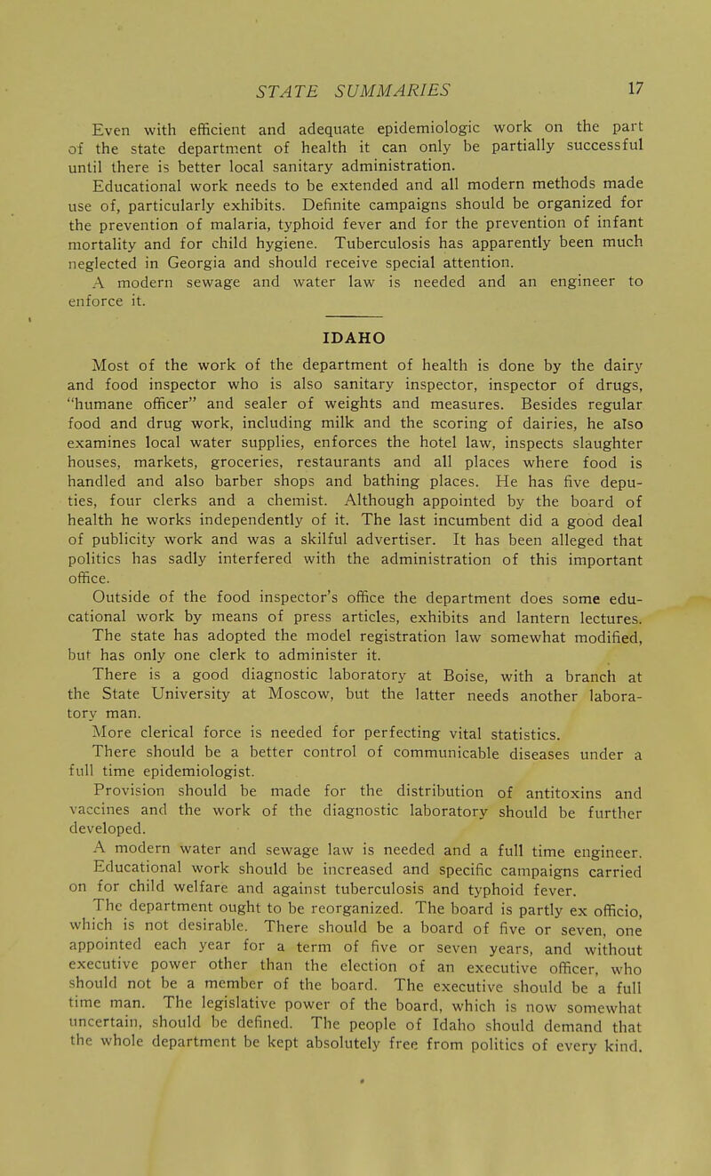 Even with efficient and adequate epidemiologic work on the part of the state department of health it can only be partially successful until there is better local sanitary administration. Educational work needs to be extended and all modern methods made use of, particularly exhibits. Definite campaigns should be organized for the prevention of malaria, typhoid fever and for the prevention of infant mortality and for child hygiene. Tuberculosis has apparently been much neglected in Georgia and should receive special attention. A modern sewage and water law is needed and an engineer to enforce it. IDAHO Most of the work of the department of health is done by the dairy and food inspector who is also sanitary inspector, inspector of drugs, humane officer and sealer of weights and measures. Besides regular food and drug work, including milk and the scoring of dairies, he also examines local water supplies, enforces the hotel law, inspects slaughter houses, markets, groceries, restaurants and all places where food is handled and also barber shops and bathing places. He has five depu- ties, four clerks and a chemist. Although appointed by the board of health he works independently of it. The last incumbent did a good deal of publicity work and was a skilful advertiser. It has been alleged that politics has sadly interfered with the administration of this important office. Outside of the food inspector's office the department does some edu- cational work by means of press articles, exhibits and lantern lectures. The state has adopted the model registration law somewhat modified, but has only one clerk to administer it. There is a good diagnostic laboratory at Boise, with a branch at the State University at Moscow, but the latter needs another labora- tory man. More clerical force is needed for perfecting vital statistics. There should be a better control of communicable diseases under a full time epidemiologist. Provision should be made for the distribution of antitoxins and vaccines and the work of the diagnostic laboratory should be further developed. A modern water and sewage law is needed and a full time engineer. Educational work should be increased and specific campaigns carried on for child welfare and against tuberculosis and typhoid fever. The department ought to be reorganized. The board is partly ex officio, which is not desirable. There should be a board of five or seven, one appointed each year for a term of five or seven years, and without executive power other than the election of an executive officer, who should not be a member of the board. The executive should be a full time man. The legislative power of the board, which is now somewhat uncertain, should be defined. The people of Idaho should demand that the whole department be kept absolutely free from politics of every kind. «