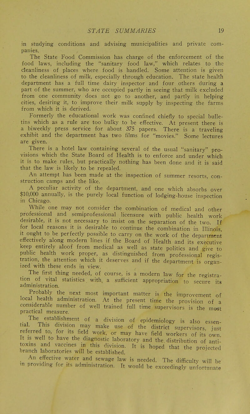 in studying conditions and advising municipalities and private com- panies. The State Food Commission has charge of the enforcement of the food laws, including the sanitary food law, which relates to the cleanliness of places where food is handled. Some attention is given to the cleanliness of milk, especially through education. The state health department has a full time dairy inspector and four others during a part of the summer, who are occupied partly in seeing that milk excluded from one community does not go to another, and partly in helping cities, desiring it, to improve their milk supply by inspecting the farms from which it is derived. Formerly the educational work was confined chiefly to special bulle- tins which as a rule are too bulky to be effective. At present there is a biweekly press service for about 375 papers. There is a traveling exhibit and the department has two films for movies. Some lectures are given. There is a hotel law containing several of the usual sanitary pro- visions which the State Board of Health is to enforce and under which it is to make rules, but practically nothing has been done and it is said that the law is likely to be repealed. An attempt has been made at the inspection of summer resorts, con- struction camps and the like. A peculiar activity of the department, and one which absorbs over $10,000 annually, is the purely local function of lodging-house inspection in Chicago. While one may not consider the combination of medical and other professional and semiprofessional licensure with public health work desirable, it is not necessary to insist on the separation of the two. If for local reasons it is desirable to continue the combination in Illinois, it ought to be perfectly possible to carry on the work of the department effectively along modern lines if the Board of Health and its executive keep entirely aloof from medical as well as state politics and give to public health work proper, as distinguished from professional* regis- tration,^ the attention which it deserves and if the department is organ- ized with these ends in view. The first thing needed, of course, is a modern law for the registra- tion of vital statistics with, a sufficient appropriation to secure its administration. Probably the next most important matter is the improvement of local health admmistration. At the present time the provision of a considerable number of well trained full time supervisors is the most practical measure. ,'^^1, ^^^-''^'^ °* ^ °f epidemiology is also essen- tial. This division may make use of the district supervisors, just referred to, for its field work, or may have field workers of its own It IS well to have the diagnostic laboratory and the. distribution of anti- toxins and vaccines in this division. It is hoped that the projected branch laboratories will be established. An effective water and sewage law is needed. The difficultv will be in providing for its administration. It would be exceedingly unfortunate