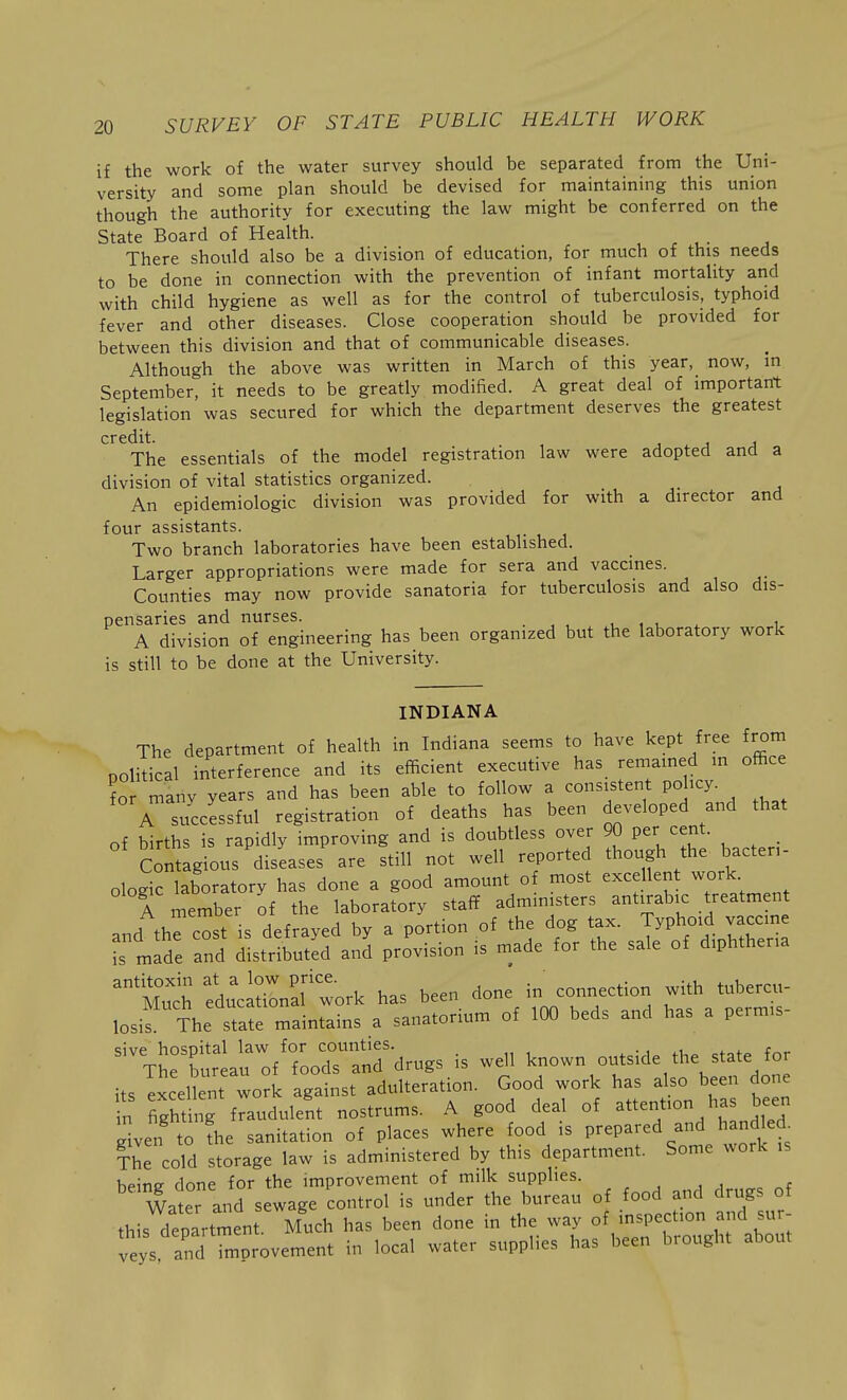 if the work of the water survey should be separated from the Uni- versity and some plan should be devised for maintaining this union though the authority for executing the law might be conferred on the State Board of Health. There should also be a division of education, for much of this needs to be done in connection with the prevention of infant mortality and with child hygiene as well as for the control of tuberculosis, typhoid fever and other diseases. Close cooperation should be provided for between this division and that of communicable diseases. Although the above was written in March of this year, now, in September, it needs to be greatly modified. A great deal of important legislation was secured for which the department deserves the greatest credit. j j j The essentials of the model registration law were adopted and a division of vital statistics organized. An epidemiologic division was provided for with a director and four assistants. Two branch laboratories have been established. Larger appropriations were made for sera and vaccines. Counties may now provide sanatoria for tuberculosis and also dis- pensaries and nurses. , , t. . i A division of engineering has been organized but the laboratory work is still to be done at the University. INDIANA The department of health in Indiana seems to have kept free from political interference and its efficient executive has remained m office Tor manv years and has been able to follow a consistent policy. A successful registration of deaths has been developed and that of births is rapidly improving and is doubtless over 90 Per cent. _ Contagious diseases are still not well reported though the bacten- ologic laboratory has done a good amount of most excellent work A member of the laboratory staff administers antirabic treatment and thfcost is defrayed by a portion of the dog tax. Typhoid vaccin fs made and distributed and provision is made for the sale of diphtheria ^^Much I'clSInaltork has been done in connection with tubercu- losis The state maintains a sanatorium of 100 beds and has a perm.s- sive hospital law for counties. . The bureau of foods and drugs is well '^^.^^^^^^ f^on its excellent work against adulteration. Good work has ds^^^ done in fighting fraudulent nostrums. A good deal of attention has been len to fhe sanitation of places where food is prepared and hand ed The cold storage law is administered by this department. Some work ,s hems done for the improvement of milk supplies. , ^ , , Wa er and sewage control is under the bureau of food and drugs of thisXartrl^en^.^Vuch has been done in the way oirn^~^^ veys, and improvement in local water supplies has been brought about