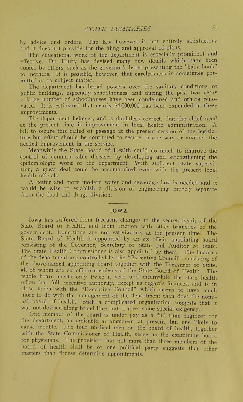 by advice and orders. The law however is not entirely satisfactory and it does not provide for the filing and approval of plans. The educational work of the department is especially prominent and effective. Dr. Hurty has devised many new details which have been copied by others, such as the governor's letter presenting the baby book to mothers. It is possible, however, that carelessness is sometimes per- mitted as to subject matter. The department has broad powers over the sanitary conditions of public buildings, especially schoolhouses, and during the past, two years a large number of schoolhouses have been condemned and others reno- vated. It is estimated that nearly $4,000,000 has been expended in these improvements. The department believes, and is doubtless correct, that the chief need at the present time is improvement in local health administration. A bill to secure this failed of passage at the present session of the legisla- ture but effort should be continued to secure in one way or another the needed improvement in the service. Meanwhile the State Board of Health could do much to improve the control of communicable diseases by developing and strengthening the epidemiologic work of the department. With sufficient state supervi- sion, a great deal could be accomplished even with the present local health officials. A better and more modern water and sewerage law is needed and it would be wise to establish a division of engineering entirely separate from the food and drugs division. IOWA Iowa has suffered from frequent changes in the secretaryship of the State Board of Health, and from friction with other branches of the government. Conditions are not satisfactory at the present time. The State Board of Health is appointed by an ex officio appointing board consisting of the Governor, Secretary of State and Auditor of State. The State Health Commissioner is also appointed by them. The finances of the department are controlled by the Executive Council consisting of the above-named appointing board together with the Treasurer of State, all of whom are ex officio members of the State Board of Health. The whole board meets only twice a year and meanwhile the state health officer has full executive authority, except as regards finances, and is in close touch with the Executive Council which seems to have much more to do with the management of the department than does the nomi- nal board of health. Such a complicated organization suggests that it was not devised along broad lines but to meet some special exigency. One member of the board is under pay as a full time engineer for the department, an amicable arrangement at present, but one likely to cause trouble. The four medical men on the board of health, together with the State Commissioner of Health, serve as the examining board for physicians. The provision that not more than three members of the board of health shall be of one political party suggests that other matters than fitness determine appointments.