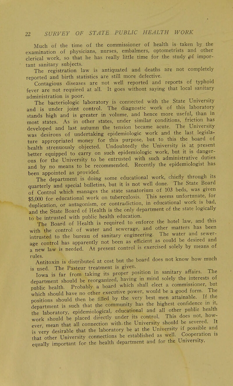 Much of the time of the commissioner of health is taken by the examination of physicians, nurses, embalmers, optometrists and other clerical work, so that he has really little time for the study pf impor- tant sanitary subjects. The registration law is antiquated and deaths are not completely reported and birth statistics are still more defective. Contagious diseases are not well reported and reports of typhoid fever are not required at all. It goes without saying that local sanitary administration is poor. The bacteriologic laboratory is connected with the State University and is under joint control. The diagnostic work of this laboratory stands high and is greater in volume, and hence more useful, than in most states. As in other states, under similar conditions, friction has developed and last autumn the tension became acute. The University was desirous of undertaking epidemiologic work and the last legisla- ture appropriated money for this purpose, but to this the board of health strenuously objected. Undoubtedly the University is at present better equipped to carry on such epidemiologic work, but it is danger- ous for the University to be entrusted with such administrative duties and by no means to be recommended. Recently the epidemiologist has been appointed as provided. The department is doing some educational work, chiefly through its quarterly and special bulletins, but it is not well done. The State Board of Control which manages the state sanatorium of 103 beds, was given $5 000 for educational work on tuberculosis. This seems unfortunate, for duplication, or antagonism, or contradiction, in educational work is bad, and the State Board of Health is the only department of the state logically to be intrusted with public health education. The Board of Health is required to enforce the hotel law, and this with the control of water and sewerage, and other matters has been intrusted to the bureau of sanitary engineering. The water and sewer- age control has apparently not been as efficient as could be desired and a new law is needed. At present control is exercised solely by means of '^Antitoxin is distributed at cost but the board does not know how much is used. The Pasteur treatment is given. Iowa is far from taking its proper position in sanitary affairs. The department should be reorganized, having in mind solely the interests of public health. Probably a board which shall elect a commissioner, but which should have no other executive power, would be a good form. The positions should then be filled by the very best men attainable. If the department is such that the community has the highest confidence in . , the laboratory, epidemiological, educational and all other public health work should be placed difectly under its control. This does not, how- ever mean that all connection with, the University should be severed. It is verv desirable that the laboratory be at the University if possible and that other University connections be established as well. Cooperation ,s equally important for the health department and for the University.