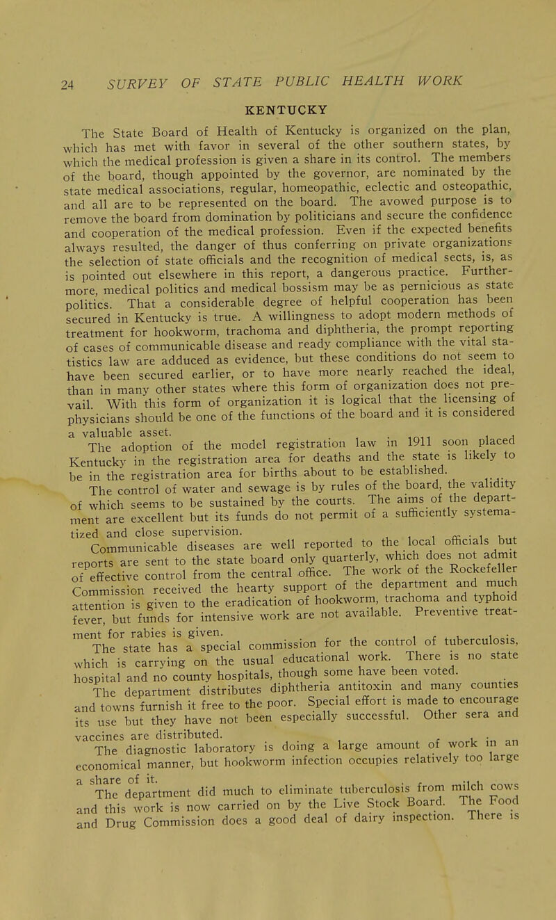 KENTUCKY The State Board of Health of Kentucky is organized on the plan, which has met with favor in several of the other southern states, by which the medical profession is given a share in its control. The members of the board, though appointed by the governor, are nominated by the state medical associations, regular, homeopathic, eclectic and osteopathic, and all are to be represented on the board. The avowed purpose is to remove the board from domination by politicians and secure the confidence and cooperation of the medical profession. Even if the expected benefits always resulted, the danger of thus conferring on private organization? the selection of state officials and the recognition of medical sects, is, as is pointed out elsewhere in this report, a dangerous practice. Further- more, medical politics and medical bossism may be as pernicious as state politics. That a considerable degree of helpful cooperation has been secured in Kentucky is true. A willingness to adopt modern m.ethods of treatment for hookworm, trachoma and diphtheria, the prompt reporting of cases of communicable disease and ready compliance with the vital sta- tistics law are adduced as evidence, but these conditions do not seern to have been secured earlier, or to have more nearly reached the ideal, than in many other states where this form of organization does not pre- vail With this form of organization it is logical that the licensing of physicians should be one of the functions of the board and it is considered a valuable asset. . ^r^i1 i ^ The adoption of the model registration law in 1911 soon p aced Kentucky in the registration area for deaths and the state is likely to be in the registration area for births about to be established. The control of water and sewage is by rules of the board, the validity of which seems to be sustained by the courts. The aims of the depart- ment are excellent but its funds do not permit of a sufficiently systema- tized and close supervision. 1 cc • i k <• Communicable diseases are well reported to the local officials but reports are sent to the state board only quarterly, which does not admit of effective control from the central office. The work of the Rockefeller Commission received the hearty support of the department and much attention is given to the eradication of hookworm, trachoma and typhoid ?Iver! but funds for intensive work are not available. Preventive treat- ment for rabies is given. . 1 r 1^ ;o The state has a special commission for the control of tuberculosis, which is carrying on the usual educational work There is no state hospital and no county hospitals, though some have been voted. The department distributes diphtheria antitoxin and many counties and towns furnish it free to the poor. Special effort is made to encourage its use but they have not been especially successful. Other sera and vaccines are distributed. r 1 •„ The diagnostic laboratory is doing a large amount of work in an economical manner, but hookworm infection occupies relatively too large a share of it. . , The department did much to eliminate tuberculosis from milch cows and this work is now carried on by the Live Stock Board. The Food and Drug Commission does a good deal of dairy inspection. There is