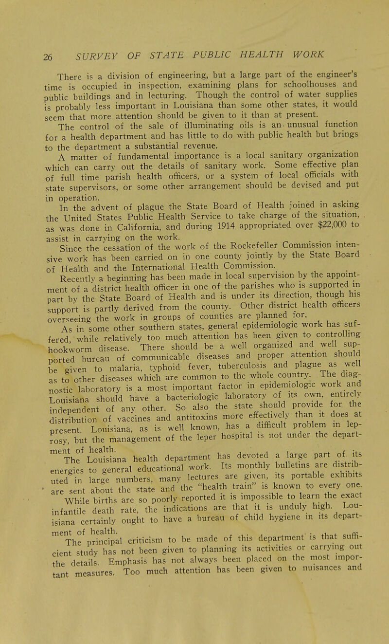 There is a division of engineering, but a large part of the engineer's time is occupied in inspection, examining plans for schoolhouses and public buildings and in lecturing. Though the control of water supplies is probably less important in Louisiana than some other states, it would seem that more attention should be given to it than at present. The control of the sale of illuminating oils is an-unusual function for a health department and has little to do with public health but brings to the department a substantial revenue. A matter of fundamental importance is a local sanitary organization which can carry out the details of sanitary work. Some effective plan of full time parish health officers, or a system of local officials with state supervisors, or some other arrangement should be devised and put in operation. . In the advent of plague the State Board of Health jomed m askmg the United States Public Health Service to take charge of the situation, as was done in California, and during 1914 appropriated over $22,000 to assist in carrving on the work. _ Since the cessation of the work of the Rockefeller Commission inten- sive work has been carried on in one county jointly by the State Board of Health and the International Health Commission. Recently a beginning has been made in local supervision by the appoint- ment of a district health officer in one of the parishes who is supported in part by the State Board of Health and is under its direction, though his support is partly derived from the county. Other district health officers overseeing the work in groups of counties are plarined for. As in some other southern states, general epidemiologic work has suf- fered while relatively too much attention has been given to controlhng hookworm disease. There should be a well organized and well sup- ported bureau of communicable diseases and proper attention should be given to malaria, typhoid fever, tuberculosis and plague as well as to other diseases which are common to the whole country. The diag- nostic laboratory is a most important factor in epidemiologic work and Louisiana should have a bacteriologic laboratory o its own, entirely independent of any other. So also the state should provide for the distribution of vaccines and antitoxins more effectively than it does at present. Louisiana, as is well known, has a difficult problem in lep- rosl, but the management of the leper hospital is not under the depart- ™'Thf Loui'sLa health department has devoted a large part of its energies to general educational work. Its monthly bulletins are distrib- uted in large numbers, many lectures are given, its portable exhibits ' are sent about the state and the health train is known to every one While births are so poorly reported it is impossible to earn the exact infantile death rate, the indications are that it is unduly high. Lou- isiana certainly ought to have a bureau of child hygiene in its depart- ment of health. • ^i ,. cc The principal criticism to be made of this department is that suffi- cient study has not been given to planning its activities or carrying out ^he details Emphasis has not always been placed on the most impor- tant measures Too much attention has been given to nuisances and