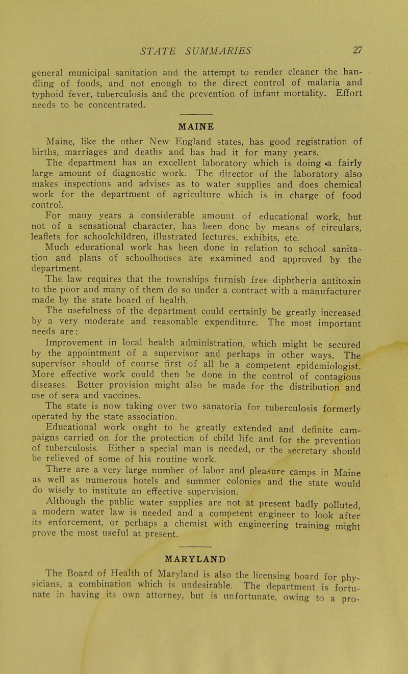 general municipal sanitation and the attempt to render cleaner the han- dling of foods, and not enough to the direct control of malaria and typhoid fever, tuberculosis and the prevention of infant mortality. Effort needs to be concentrated. MAINE Maine, like the other New England states, has good registration of births, marriages and deaths and has had it for many years. The department has an excellent laboratory which is doing «a fairly large amount of diagnostic work. The director of the laboratory also makes inspections and advises as to water supplies and does chemical work for the department of agriculture which is in charge of food control. For many years a considerable amount of educational work, but not of a sensational character, has been done by means of circulars, leaflets for schoolchildren, illustrated lectures, exhibits, etc. Much educational work has been done in relation to school sanita- tion and plans of schoolhouses are examined and approved by the department. The law requires that the townships furnish free diphtheria antitoxin to the poor and many of them do so under a contract with a manufacturer made by the state board of health. The usefulness of the department could certainly be greatly increased by a very moderate and reasonable expenditure. The most important needs are: Improvement in local health administration, which might be secured by the appointment of a supervisor and perhaps in other ways. The supervisor should of course first of all be a competent epidemiologist. More effective work could then be done in the control of contagious diseases. Better provision might also be made for the distribution and use of sera and vaccines. The state is now taking over two sanatoria for tuberculosis formerly operated by the state association. Educational work ought to be greatly extended and definite cam- paigns carried on for the protection of child life and for the prevention of tuberculosis. Either a special man is needed, or the secretary should be relieved of some of his routine work. There are a very large number of labor and pleasure camps in Maine as well as numerous hotels and summer colonies and the state would do wisely to institute an effective supervision. Although the public water supplies are not at present badly polluted, a modern water law is needed and a competent engineer to look after its enforcement, or perhaps a chemist with engineering training might prove the most useful at present. MARYLAND The Board of Health of Maryland is also the licensing board for phv sicians, a combination which is undesirable. The department is forti: nate in having its own attorney, but is unfortunate, owing to a pro