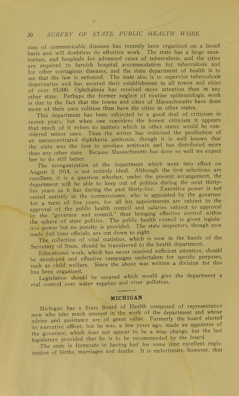 sion of communicable diseases has recently been organized on a broad basis and will doubtless do effective work. The state has a large sana- torium, and hospitals for advanced cases of tuberculosis, and the cities are required to furnish hospital accommodation for tuberculosis and for other contagious diseases, and the state department of health is to riee that the law is enforced. The state also is to supervise tuberculosis dispensaries and has secured their establishment in all towns and cities of over 10,000. Ophthalmia has received more attention than in any other state. Perhaps the former neglect of routine epidemiologic work is due to the fact that the towns and cities of Massachusetts have done more of their own volition than have the cities in other states. This department has been subjected to a good deal of criticism in recent years, but when one considers the honest criticism it appears that much of it refers to matters which in other states would be con- sidered minor ones. Thus the writer has criticised the production of an unconcentrated diphtheria antitoxin, though it is well known that the state was the first to produce antitoxin and has distributed more than any other state. Because Massachusetts has done so well we expect her to do still better. The reorganization of the department which went into effect on August 3, 1914, is not entirely ideal. Although the first selections are excellent,'it is a question whether, under the present arrangement, the department will be able to keep out of politics during the next thirty- five years as it has during the past thirty-five. Executive power is not vested entirely in the commissioner, who is appointed by the governor for a term of five years, for all his appointments are subject to the approval of the public health council and salaries subject to approval by the governor and council, thus bringing effective control withm the sphere of state politics. The public health council is given legisla- tive power but no penalty is provided. The state inspectors, though now made full time officials, are cut down to eight. The collection of vital statistics, which is now in the hands of the Secretary of State, should be transferred to the health department. Educational work, which has never received sufficient attention, should be developed and effective campaigns undertaken for specific purposes, such as child welfare. Since the above was written a division for this has been organized. ■ , , Legislation should be secured which would give the department a real control over water supplies and river pollution. MICHIGAN Michigan has a State Board of Health composed of representative men who take much interest in the work of the department and whose advice and assistance are of great value. Formerly the board elected its executive officer, but he was, a few years ago, made an appointee of the governor, which does not appear to be a wise change, but the last legislature provided that he is to be recommended by the board. The state is fortunate in having had for some time excellent regis- tration of births, marriages and deaths. It is unfortunate, however, that