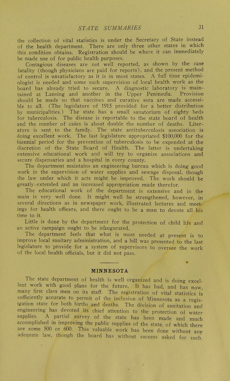 the collection of vital statistics is under the Secretary of State instead of the health department. There are only three other states in which this condition obtains. Registration should be where it can immediately be made use of for public health purposes. Contagious diseases are not well reported, as shown by the case fatality (though physicians are paid for reports), and the present method of control is unsatisfactory as it is in most states. A full time epidemi- ologist is needed and some such supervision of local health work as the board has already tried to secure. A diagnostic laboratory is main- tained at Lansing and another in the Upper Peninsula. Provision should be made so that vaccines and curative sera are made accessi- ble to all. (The legislature of 1915 provided for a better distribution by municipalities.) The state has a small sanatorium of eighty beds for tuberculosis. The disease is reportable to the state board of health and the number of cases is about double the number of deaths. Liter- ature is sent to the family. The state antituberculosis association is doing excellent work. The last legislature appropriated $100,000 for the biennial period for the prevention of tuberculosis to be expended at the discretion of the State Board of Health. The latter is undertaking extensive educational work and will try to organize associations and secure dispensaries and a hospital in every county. The department maintains an engineering bureau which is doing good work in the supervision of water supplies and sewage disposal, though the law under which it acts might be improved. The work should be greatly extended and an increased appropriation made therefor. The educational work of the department is extensive and in the main is very well done. It might well be strengthened, however, in several directions as in newspaper work, illustrated lectures and meet- ings for health officers, and there ought to be a man to devote all his time to it. Little is done by the department for the protection of child life and an active campaign ought to be inaugurated. The department feels that what is most needed at present is to improve local sanitary administration, and a bill was presented to the last legislature to provide for a system of supervisors to oversee the work of the local health officials, but it did not pass. MINNESOTA The state department of health is well organized and is doing excel- lent work with good plans for the future. It has had, and has now many first cla.=s men on its stafi'. The registration of vital statistics is sufficiently accurate to permit of the inclusion of Minnesota as a regis- tration state for both births and deaths. The division of sanitation and engmeermg has devoted its chief attention to the protection of water supplies. A partial survey of the state has been made and much accomplished m improvmg the public supplies of the state, of which there are some 500 or 600. This valuable work has been done without any adequate law, though the board has without success asked for such