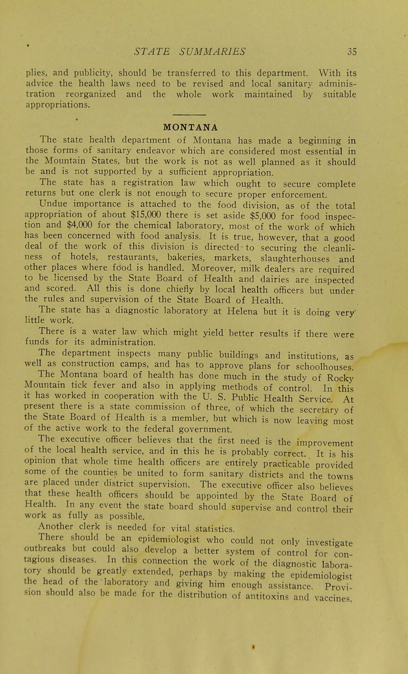 plies, and publicity, should be transferred to this department. With its advice the health laws need to be revised and local sanitary adminis- tration reorganized and the whole work maintained by suitable appropriations. MONTANA The state health department of Montana has made a beginning in those forms of sanitary endeavor which are considered most essential in the Mountain States, but the work is not as well planned as it should be and is not supported by a sufficient appropriation. The state has a registration law which ought to secure complete returns but one clerk is not enough to secure proper enforcement. Undue importance is attached to the food division, as of the total appropriation of about $15,000 there is set aside $5,000 for food inspec- tion and $4,000 for the chemical laboratory, most of the work of which has been concerned with food analysis. It is true, however, that a good deal of the work of this division is directed to securing the cleanli- ness of hotels, restaurants, bakeries, markets, slaughterhouses and other places where food is handled. Moreover, milk dealers are required to be licensed by the State Board of Health and dairies are inspected and scored. All this is done chiefly by local health officers but under the rules and supervision of the State Board of Health. The state has a diagnostic laboratory at Helena but it is doing very' little work. There is a water law which might yield better results if there were funds for its administration. The department inspects many public buildings and institutions, as well as construction camps, and has to approve plans for schoolhouses. The Montana board of health has done much in the study of Rocky Mountain tick fever and also in applying methods of control. In this it has worked in cooperation with the U. S. Public Health Service. At present there is a state commission of three, of which the secretary of the State Board of Health is a member, but which is now leaving most of the active work to the federal government. The executive officer believes that the first need is the improvement of the local health service, and in this he is probably correct. It is his opinion that whole time health officers are entirely practicable provided some of the counties be united to form sanitary districts and the towns are placed under district supervision. The executive officer also believes that these health officers should be appointed by the State Board of Health. In any event the state board should supervise and control their work as fully as possible. Another clerk is needed for vital statistics. There should be an epidemiologist who could not only investigate outbreaks but could also develop a better system of control for con tagious diseases. In this connection the work of the diagnostit labora tory should be greatly extended, perhaps by making the epidemiologist the head of the laboratory and giving him enough assistance Provi sion should also be made for the distribution of antitoxins and vaccines