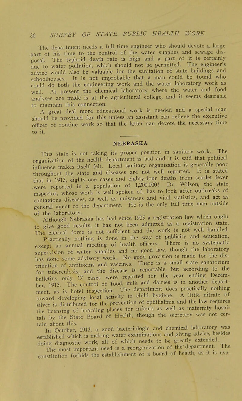 The department needs a full time engineer who should devote a large part of his time to the control of the water supplies and sewage dis- posal. The typhoid death rate is high and a part of it is certainly due to water pollution, which should not be permitted. The engineer's advice would also be valuable for the sanitation of state buildings and schoolhouses. It is not improbable that a man could be found who could do both the engineering work and the water laboratory work as well. At present the chemical laboratory where the water and food analyses are made is at the agricultural college, and it seems desirable to maintain this connection. A great deal more educational work is needed and a special man should be provided for this unless an assistant can relieve the executive officer of routine work so that the latter can devote the necessary time to it. NEBRASKA This state is not taking its proper position in sanitary work. The organization of the health department is bad and it is said that political influence makes itself felt. Local sanitary organization is generally poor throughout the state and diseases are not well reported. It is stated that in 1913 eighty-one cases and eighty-four deaths from scarlet fever were reported in a population of 1,200,000! Dr. Wilson, the state inspector whose work is well spoken of, has to look after outbreaks of contagious diseases, as well as nuisances and vital statistics, and act as general agent of the department. He is the only full time man outside of the laboratory. . . Although Nebraska has had since 1905 a registration law which ought to give good results, it has not been admitted as a registration state. The clerical force is not sufficient and the work is not well handled. Practically nothing is done in the way of publicity and education, except an annual meeting of health officers. There is no systematic supervision of water supplies and no good law, though the laboratory has done some advisory work. No good provision is made for the dis- tribution of antitoxins and vaccines. There is a small state sanatorium for tuberculosis, and the disease is reportable, but according to the bulletins only 17 cases were reported for the year ending Decem- ber 1913 The control of food, milk and dairies is m another depart- ment, as is hotel inspection. The department does practically nothing toward developing local activity in child hygiene. A little nitrate of silver is distributed for the prevention of ophthalmia and the law requires the licensing of boarding places for infants as well as maternity hospi- tals by the State Board of Health, though the secretary was not cer- tain about this. . , , . In October, 1913, a good bacteriologic and chemical laboratory was established which is making water examinations and giving advice, besides doing diagnostic work, all of which needs to be greatly extended. The most important need is a reorganization of the' department. The constitution forbids the establishment of a board of health, as it is usu-