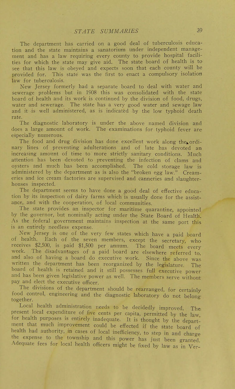 The department has carried on a good deal of tuberculosis educa- tion and the state maintains a sanatorium under independent manage- ment and has a law requiring every county to provide hospital facili- ties for which the state may give aid. The state board of health is to see that this law is obeyed and expects soon that each county will be provided for. This state was the first to enact a compulsory isolation law for tuberculosis. New Jersey formerly had a separate board to deal with water and sewerage problems but in 1908 this was consolidated with the state board of health and its work is continued by the division of food, drugs, water and sewerage. The state has a very good water and sewage law and it is well administered, as is indicated by the low typhoid death rate. The diagnostic laboratory is under the above named division and does a large amount of work. The examinations for typhoid fever are especially numerous. The food and drug division has done excellent work along then ordi- nary lines of preventing adulterations and of late has devoted an increasmg amount of time to more strictly sanitary conditions. Much attention has been devoted to preventing the infection of clams and oysters and much has been accomplished. The cold storage law is administered by the department as is also the broken egg law. Cream- eries and ice cream factories are supervised and canneries and slaughter- houses inspected. The department seems to have done a good deal of effective educa- tion by its inspection of dairy farms which is usually done for the assist- ance, and with the cooperation, of local communities. The state provides, an inspector for maritime quarantine, appointed by the governor, but nominally acting under the State Board of Health. As the federal government maintains inspection at the same port this is an entirely needless expense. New Jersey is one of the very few states which have a paid board of health. Each of the seven members, except the secretary, who receives $2,500, is paid $1,500 per annum. The board meets ' every week. The disadvantages of a paid board are elsewhere referred to, and also of having a board do executive work. Since the above was. written the department has been reorganized by the legislature. The board of health is retained and it still possesses full executive power and has been given legislative power as well. The members serve without pay and elect the executive officer. The divisions of the department should be rearranged, for certainly food control, engineering and the diagnostic laboratory do not belong- together. Local health administration needs to be decidedly improved The present local expenditure of five cents per capita, permitted by the law for health purposes is entirely inadequate. It is thought by the depart- ment that much improvement could be effected if the state board of health had authority, in cases of local inefficiency, to step in and charge the expense to the township and this power has just been granted Adequate fees for local health officers might be fixed by law as in Ver-