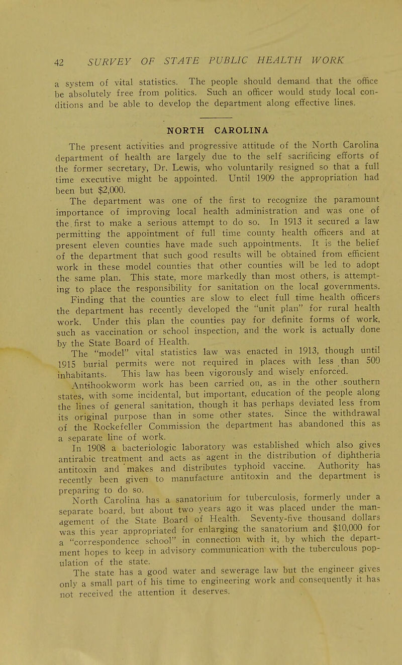 a system of vital statistics. The people should demand that the office be absolutely free from politics. Such an officer would study local con- ditions and be able to develop the department along efifective lines. NORTH CAROLINA The present activities and progressive attitude of the North Carolina department of health are largely due to the self sacrificing efforts of the former secretary, Dr. Lewis, who voluntarily resigned so that a full time executive might be appointed. Until 1909 the appropriation had been but $2,000. The department was one of the first to recognize the paramount importance of improving local health administration and was one of the. first to make a serious attempt to do so. In 1913 it secured a law permitting the appointment of full time county health officers and at present eleven counties have made such appointments. It is the belief of the department that such good results will be obtained from efficient work in these model counties that other counties will be led to adopt the same plan. This state, more markedly than most others, is attempt- ing to place the responsibility for sanitation on the local governments. Finding that the counties are slow to elect full time health officers the department has recently developed the unit plan for rural health work. Under this plan the counties pay for definite forms of work, such as vaccination or school inspection, and the work is actually done by the State Board of Health. The model vital statistics law was enacted in 1913, though until 1915 burial permits were not required in places with less than 500 inhabitants. This law has been vigorously and wisely enforced. Antihookworm work has been carried on, as in the other southern states, with some incidental, but important, education of the people along the lines of general sanitation, though it has perhaps deviated less from its original purpose than in some other states. Since the withdrawal of the Rockefeller Commission the department has abandoned this as a separate line of work. In 1908 a bacteriologic laboratory was established which also gives antirabic treatment and acts as agent in the distribution of diphtheria antitoxin and 'makes and distributes typhoid vaccine. Authority has recently been given to manufacture antitoxin and the department is preparing to do so. North Carolina has a sanatorium for tuberculosis, formerly under a separate board, but about two years ago it was placed under the man- agement of the State Board of Health. Seventy-five thousand dollars was this year appropriated for enlarging the sanatorium and $10,000 for a correspondence school in connection with it, by which the depart- ment hopes to keep in advisory communication with the tuberculous pop- ulation of the state. The state has a good water and sewerage law but the engineer gives only a small part of his time to engineering work and consequently it has not received the attention it deserves.