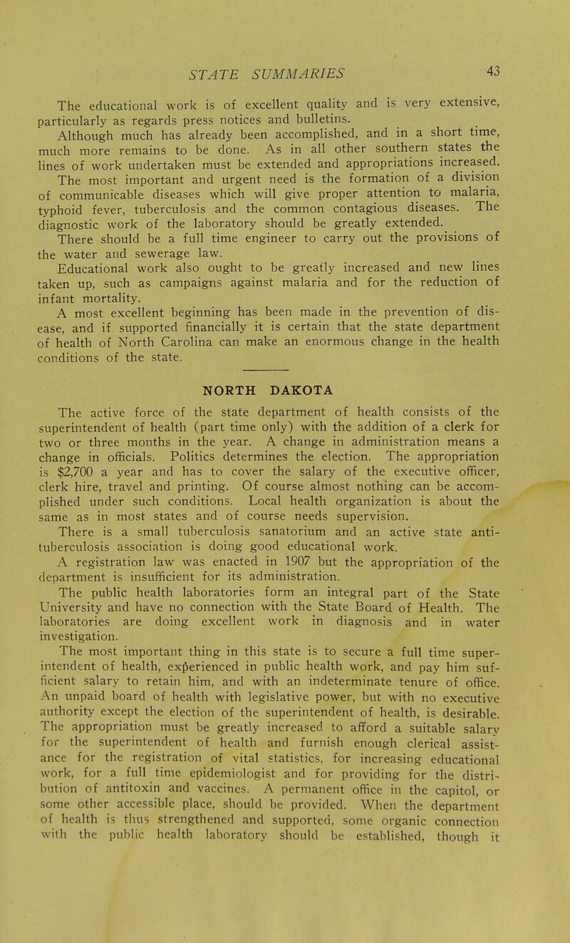 The educational work is of excellent quality and is very extensive, particularly as regards press notices and bulletins. Although much has already been accomplished, and in a short time, much more remains to be done. As in all other southern states the lines of work undertaken must be extended and appropriations increased. The most important and urgent need is the formation of a division of communicable diseases which will give proper attention to malaria, typhoid fever, tuberculosis and the common contagious diseases. The diagnostic work of the laboratory should be greatly extended. There should be a full time engineer to carry out the provisions of the water and sewerage law. Educational work also ought to be greatly increased and new lines taken up, such as campaigns against malaria and for the reduction of infant mortality. A most excellent beginning has been made in the prevention of dis- ease, and if supported financially it is certain that the state department of health of North Carolina can make an enormous change in the health conditions of the state. NORTH DAKOTA The active force of the state department of health consists of the superintendent of health (part time only) with the addition of a clerk for two or three months in the year. A change in administration means a change in officials. Politics determines the election. The appropriation is $2,700 a year and has to cover the salary of the executive officer, clerk hire, travel and printing. Of course almost nothing can be accom- plished under such conditions. Local health organization is about the same as in most states and of course needs supervision. There is a small tuberculosis sanatorium and an active state anti- tuberculosis association is doing good educational work. A registration law was enacted in 1907 but the appropriation of the department is insufficient for its administration. The public health laboratories form an integral part of the State University and have no connection with the State Board of Health. The laboratories are doing excellent work in diagnosis and in water investigation. The most important thing in this state is to secure a full time super- intendent of health, experienced in public health work, and pay him suf- ficient salary to retain him, and with an indeterminate tenure of office. An unpaid board of health with legislative power, but with no executive authority except the election of the superintendent of health, is desirable. The appropriation must be greatly increased to afford a suitable salary for the superintendent of health and furnish enough clerical assist- ance for the registration of vital statistics, for increasing educational work, for a full time epidemiologist and for providing for the distri- bution of antitoxin and vaccines. A permanent office in the capitol, or some other accessible place, should be provided. When the department of health is thus strengthened and supported, some organic connection with the public health laboratory should be established, though it
