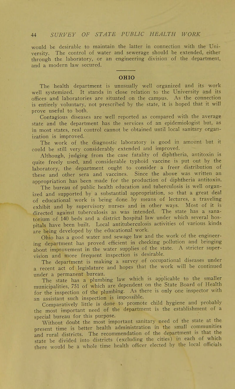 would be desirable to maintain the latter in connection with the Uni- versity. The control of water and sewerage should be extended, either through the laboratory, or an engineering division of the department, and a modern law secured. OHIO The health department is unusually well organized and its work well systemized. It stands in close relation to the University and its offices and laboratories are situated on the campus. As the connection is entirely voluntary, not prescribed by the state, it is hoped that it will prove useful to both. Contagious diseases are well reported as compared with the average state and the department has the services of an epidemiologist but, as in most states, real control cannot be obtained until local sanitary organ- ization is improved. The work of the diagnostic laboratory is good in amount but it could be still very considerably extended and improved. Although, judging from the case fatality of diphtheria, antitoxin is quite freely used, and considerable typhoid vaccine is put out by the laboratory, the department ought to consider a freer distribution of these and other sera and vaccines. Since the above was written an appropriation has been made for the production of diphtheria antitoxin. The bureau of public health education and tuberculosis is well organ- ized and supported by a substantial appropriation, so that a great deal of educational work is being done by means of lectures, a traveling exhibit and by supervisory nurses and in other ways. Most of it is directed against tuberculosis as was intended. The state has a sana- torium of 140 beds and a district hospital law under which several hos- pitals have been built. Local antituberculosis activities of various kinds are being developed by the educational work. Ohio has a good water and sewage law and the work of the engineer- ing department has proved efficient in checking pollution and bringing about improvement in the water supplies of the state. A stricter super- vision and more frequent inspection is desirable. The department is making a survey of occupational diseases under a recent act of legislature and hopes that the work will be continued under a permanent bureau. The state has a plumbing law which is applicable to the smaller municipalities, 751 of which are dependent on the State Board of Health for the inspection of the plumbing. As there is only one inspector with an assistant such inspection is impossible. Comparatively little is done to promote child hygiene and probably the most important need of the department is the establishment of a special bureau for this purpose. Without doubt the most important sanitary need of the state at the present time is better health administration in the small communities and rural districts. The recommendation of the department is that the state be divided into districts (excluding the cities) in each of which there would be a whole time health officer elected by the local officials