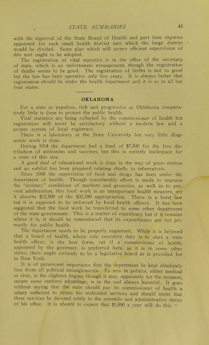 m with the approval of the State Boar.d of Health and part time deputies appointed for each small health district into which the large district - would be divided. Some plan which will secure efficient supervision of this sort ought to be adopted. The registration of vital statistics is in the office of the secretary of state, which is an unfortunate arrangement, though the registration of deaths seems to be good. The registration of births is not so good but the law has been operative only five years. It is always better that registration should be under the health department and it is so in all but four states. OKLAHOMA For a state as populous, rich and progressive as Oklahoma compara- tively little is done to protect the public health. Vital statistics are being collected by the commissioner of health but registration will never be satisfactory without a modern law and a proper system of local registrars. There is a laboratory at the State University but very little diag- nostic work is done. During 1914 the department had a fund of $7,500 for the free dis- tribution of antitoxins and vaccines, but this is entirely inadequate for a state of this size. A good deal of educational work is done in the way of press notices and an exhibit has been prepared relating chiefly to tuberculosis. Since 1908 the supervision of food and drugs has been under the department of health. Though considerable effort is made to improve the sanitary conditions of markets and groceries, as well as to pre- vent adulteration, this food work is an unimportant health measure, yet it absorbs $12,500 of the $32,500 appropriation. There is a hotel law but it is supposed to be enforced by local health officers. It has been suggested that the food work be transferred to some other department of the state government. This is a matter of expediency but if it remains where it is, it should be remembered that its expenditures are not pri- marily for public health. The department needs to be properly organized. While it is believed that a board of health, whose sole executive duty is to elect a state health officer, is the best form, yet if a commissioner of health, appointed by the governor, is preferred here, as it is in some other states, there ought certainly to be a legislative board as is provided for in New York. It is of paramount importance that the department be kept absolutely free from all political entanglements. To mix in politics, either medical or civic, in the slightest degree, though it may, apparently for the moment, secure some sanitary advantage, is in the end always harmful. It goes without saying that the state should pay its commissioner of health a salary sufficient to retain his undivided services and should insist that these services be devoted solely to the scientific and administrative duties of his office. It is absurd to expect that $1,800 a year will do this. •