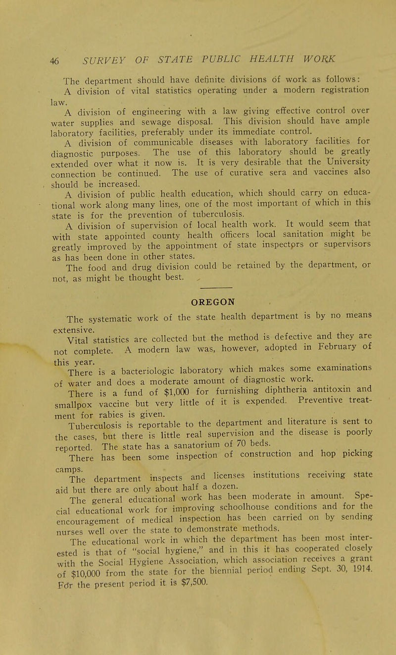 The department should have definite divisions of work as follows: A division of vital statistics operating under a modern registration law. A division of engineering with a law giving effective control over water supplies and sewage disposal. This division should have ample laboratory facilities, preferably under its immediate control. A division of communicable diseases with laboratory facilities for diagnostic purposes. The use of this laboratory should be greatly extended over what it now is. It is very desirable that the University connection be continued. The use of curative sera and vaccines also should be increased. A division of public health education, which should carry on educa- tional work along many lines, one of the most important of which in this state is for the prevention of tuberculosis. A division of supervision of local health work. It would seem that with state appointed county health officers local sanitation might be greatly improved by the appointment of state inspectprs or supervisors as has been done in other states. The food and drug division could be retained by the department, or not, as might be thought best. OREGON The systematic work of the state health department is by no means extensive. Vital statistics are collected but the method is defective and they are not complete. A modern law was, however, adopted in February of this year. . , , ■ ^• There is a bacteriologic laboratory which makes some exammations of water and does a moderate amount of diagnostic work. There is a fund of $1,000 for furnishing diphtheria antitoxm and smallpox vaccine but very little of it is expended. Preventive treat- ment for rabies is given. , , Tuberculosis is reportable to the department and literature is sent to the cases, but there is little real supervision and the disease is poorly reported. The state has a sanatorium of 70 beds. There has been some inspection of construction and hop picking camps. • ^• The department inspects and licenses mstitutions receiving state aid but there are only about half a dozen. The general educational work has been moderate in amount. Spe- cial educational work for improving schoolhouse conditions and for the encouragement of medical inspection has been carried on by sending nurses well over the state to demonstrate methods. The educational work in which the department has been most inter- ested is that of social hygiene, and in this it has cooperated closely with the Social Hygiene Association, which association receives a grant of $10,000 from the state for the biennial period ending Sept. 30, 1914. FcJr the present period it is $7,500.