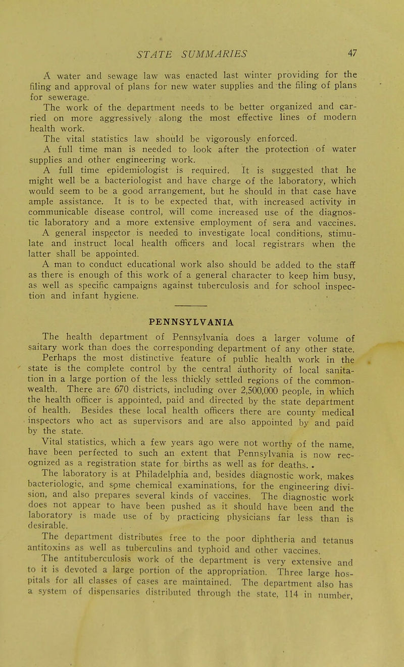 A water and sewage law was enacted last winter providing for the filing and approval of plans for new water supplies and the filing of plans for sewerage. The work of the department needs to be better organized and car- ried on more aggressively along the most effective lines of modern health work. The vital statistics law should be vigorously enforced. A full time man is needed to look after the protection of water supplies and other engineering work. A full time epidemiologist is required. It is suggested that he might well be a bacteriologist and have charge of the laboratory, Avhich would seem to be a good arrangement, but he should in that case have ample assistance. It is to be expected that, with increased activity in communicable disease control, will come increased use of the diagnos- tic laboratory and a more extensive employment of sera and vaccines. A general insp.ector is needed to investigate local conditions, stimu- late and instruct local health officers and local registrars when the latter shall be appointed. A man to conduct educational work also should be added to the staff as there is enough of this work of a general character to keep him busy, as well as specific campaigns against tuberculosis and for school inspec- tion and infant hygiene. PENNSYLVANIA The health department of Pennsylvania does a larger volume of saitary work than does the corresponding department of any other state. Perhaps the most distinctive feature of public health work in the ' state is the complete control by the central authority of local sanita- tion in a large portion of the less thickly settled regions of the common- wealth. There are 670 districts, including over 2,500,000 people, in which the health officer is appointed, paid and directed by the state department of health. Besides these local health officers there are county medical inspectors who act as supervisors and are also appointed by and paid by the state. Vital statistics, which a few years ago were not worthy of the name, have been perfected to such an extent that Pennsylvania is now rec- ognized as a registration state for births as well as for deaths. . The laboratory is at Philadelphia and, besides diagnostic work, makes bacteriologic, and spme chemical examinations, for the engineering divi- sion, and also prepares several kinds of vaccines. The diagnostic work does not appear to have been pushed as it should have been and the laboratory is made use of by practicing physicians far less than is desirable. The department distributes free to the poor diphtheria and tetanus antitoxins as well as tuberculins and typhoid and other vaccines. The antituberculosis work of the department is very extensive and to it is devoted a large portion of the appropriation. Three large hos- pitals for all classes of cases are maintained. The department also has a system of dispensaries distributed through the state. 114 in number