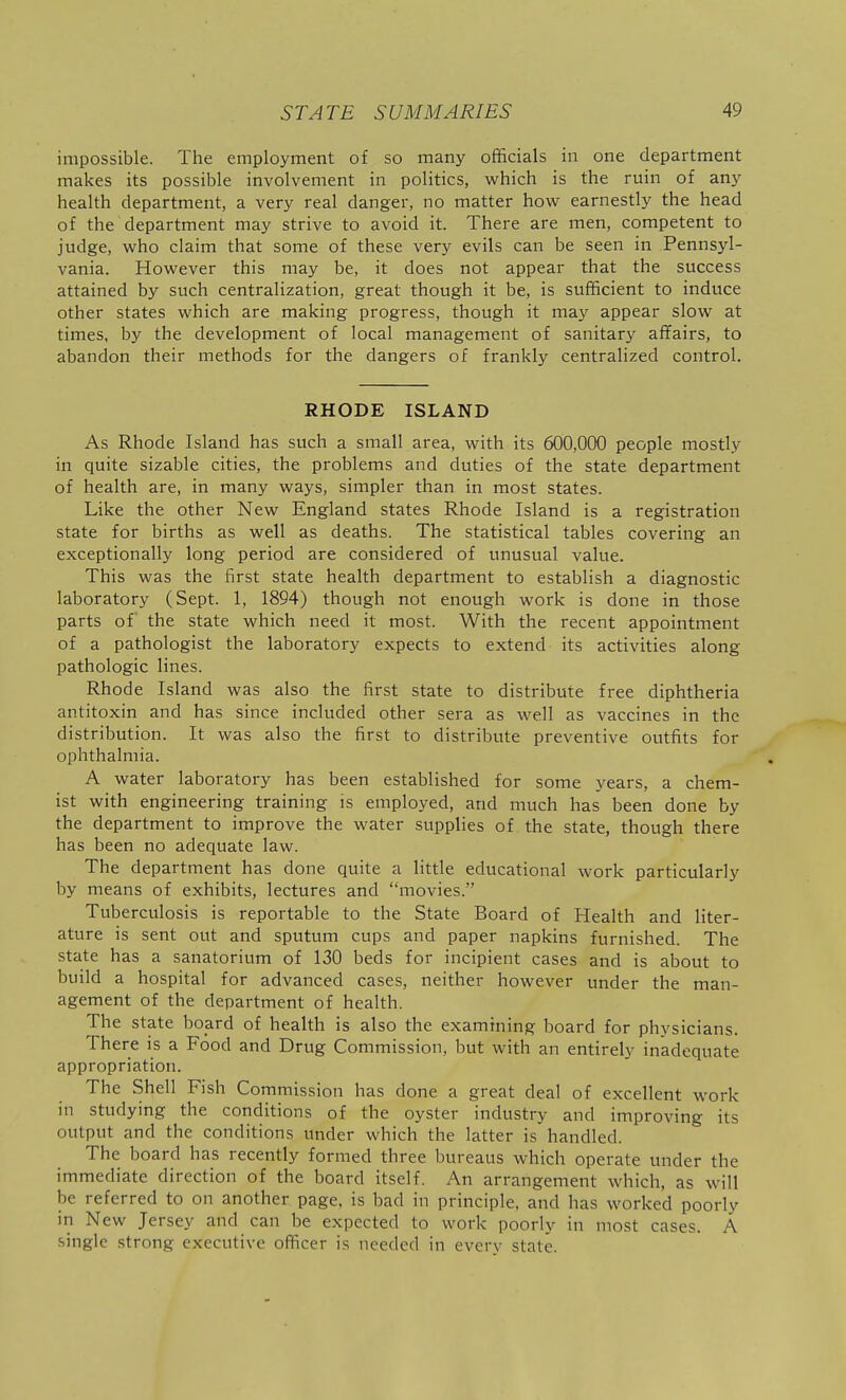 impossible. The employment of so many officials in one department makes its possible involvement in politics, w^hich is the ruin of any health department, a very real danger, no matter how earnestly the head of the department may strive to avoid it. There are men, competent to judge, who claim that some of these very evils can be seen in Pennsyl- vania. However this may be, it does not appear that the success attained by such centralization, great though it be, is sufficient to induce other states which are making progress, though it may appear slow at times, by the development of local management of sanitary affairs, to abandon their methods for the dangers of frankly centralized control. RHODE ISLAND As Rhode Island has such a small area, with its 600,000 people mostly in quite sizable cities, the problems and duties of the state department of health are, in many ways, simpler than in most states. Like the other New England states Rhode Island is a registration state for births as well as deaths. The statistical tables covering an exceptionally long period are considered of unusual value. This was the first state health department to establish a diagnostic laboratory (Sept. 1, 1894) though not enough work is done in those parts of the state which need it most. With the recent appointment of a pathologist the laboratory expects to extend its activities along pathologic lines. Rhode Island was also the first state to distribute free diphtheria antitoxin and has since included other sera as -well as vaccines in the distribution. It was also the first to distribute preventive outfits for ophthalmia. A water laboratory has been established for some years, a chem- ist with engineering training is employed, and much has been done by the department to improve the water supplies of the state, though there has been no adequate law. The department has done quite a little educational work particularly by means of exhibits, lectures and movies. Tuberculosis is reportable to the State Board of Health and liter- ature is sent out and sputum cups and paper napkins furnished. The state has a sanatorium of 130 beds for incipient cases and is about to build a hospital for advanced cases, neither however under the man- agement of the department of health. The state board of health is also the examining board for physicians. There is a Food and Drug Commission, but with an entirely inadequate appropriation. The Shell Fish Commission has done a great deal of excellent work in studying the conditions of the oyster industry and improving its output and the conditions under which the latter is handled. The board has recently formed three bureaus which operate under the immediate direction of the board itself. An arrangement which, as will be referred to on another page, is bad in principle, and has worked poorly in New Jersey and can be expected to work poorly in most cases. A single strong executive officer is needed in every state.