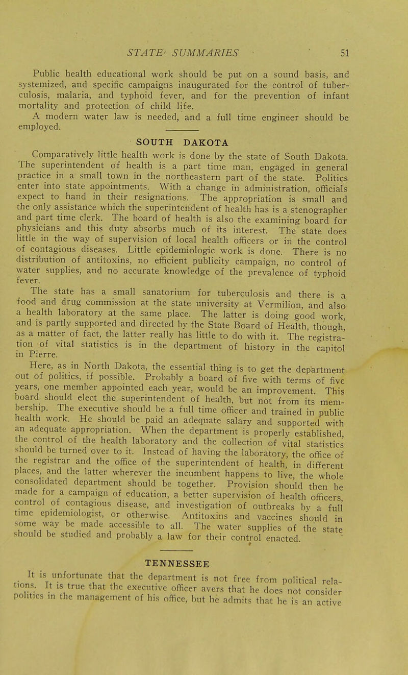Public health educational work should be put on a sound basis, and sjstemized, and specific campaigns inaugurated for the control of tuber- culosis, malaria, and typhoid fever, and for the prevention of infant mortality and protection of child life. A modern water law is needed, and a full time engineer should be employed. SOUTH DAKOTA Comparatively little health work is done by the state of South Dakota. The superintendent of health is a part time man, engaged in general practice in a small town in the northeastern part of the state. Politics enter into state appointments. With a change in administration, officials expect to hand in their resignations. The appropriation is small and the only assistance which the superintendent of health has is a stenographer and part time clerk. The board of health is also the examining board for physicians and this duty absorbs much of its interest. The state does little in the way of supervision of local health officers or in the control of contagious diseases. Little epidemiologic work is done. There is no distribution of antitoxins, no efficient publicity campaign, no control of water supplies, and no accurate knowledge of the prevalence of typhoid fever. The state has a small sanatorium for tuberculosis and there is a food and drug commission at the state university at Vermilion, and also a health laboratory at the same place. The latter is doing good work and IS partly supported and directed by the State Board of Health, though^ as a matter of fact, the latter really has little to do with it. The registra- tion of vital statistics is in the department of history in the capitol in Pierre. Here, as in North Dakota, the essential thing is to get the department out of politics, if possible. Probably a board of five with terms of five years, one member appointed each year, would be an improvement This board should elect the superintendent of health, but not from its mem- bership. The executive should be a full time officer and trained in public health work. He should be paid an adequate salary and supported with an adequate appropriation. When the department is properly established the control of the health laboratory and the collection of vital statistics should be turned over to it. Instead of having the laboratory, the office of the registrar and the office of the superintendent of health,' in different places, and the latter wherever the incumbent happens to live the whole consolidated department should be together. Provision shou'ld then be made for a campaign of education, a better supervision of health officers control of contagious disease, and investigation of outbreaks bv a full time epidemiologist, or otherwise. Antitoxins and vaccines should in some way be made accessible to all. The water supplies of the state should be studied and probably a law for their control enacted TENNESSEE It is unfortunate that the department is not free from political rela- tions. It is true that the executive officer avers that he does not consider politics m the management of his office, but he admits that he is an active