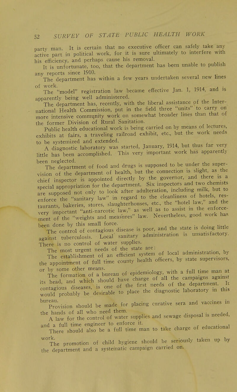 party man It is certain that no executive officer can safely take any active part in political work, for it is sure ultimately to interfere with his efficiency, and perhaps cause his removal. It is unfortunate, too, that the department has been unable to publish any reports since 1910. The department has within a few years undertaken several new Imes £ ork The model registration law became effective Jan. 1, 1914 and is apparently being well administered. The department has, recently, with the liberal assistance of the Inter- national Health Commission, put in the field three units to carry on more intensive commqnity work on somewhat broader Imes than that ot the former Division of Rural Sanitation. Public health educational work is being carried on by means of ectures, exhibits at fairs, a traveling railroad exhibit, etc., but the work needs to be systeniized and extended. . , - r A diagnostic laboratory was started, January, 1914, but thus far very little has been accomplished. This very important work has apparently ''^^ThTdepTrtment of food and drugs is supposed to be under the super- vision of the department of health, but the connection is slight, as the chief inspector is appointed directly by the governor, and there is a special appropriation for the department. Six inspectors and two chemists are supposed not only to look after adulteration, including n.ilk, but to enforce the sanitary law in regard to the cleanliness of hotels res- tauran s, bakeries, stores, slaughterhouses, etc., the hotel law, and the very important anti-narcotic law, as well as to assist in the enforce- ment of the weights and measures law. Nevertheless, good work has hppn done by this small force. . . The control of contagious disease is poor, and the state is doing ittle against tuberctilosis. Local' sanitary administration is unsatisfactory. There is no control of water supplies. The most urgent needs of the state are : , ■ ■ ^ ^- ^ The MtabHshment of an efficient system of local administration, by the appoinfmenTof full time county health officers, by state supervisors, x'he °fU* ofTbnreau of epidemiology, with a full time man at i.slt:a:°aL which sho.a have cha^e^^^^^^^^^^ r„Tf;::batrbe'desi ablet Place the diagnostic laboratory in this ■■provision should be made for placing curative sera and vaccines in the hands of all who need them. ,. i • .^^a^a A law for the control of water supplies and sewage disposal is needed, and a full time engineer to enforce it. ^Hnrational There should also be a full time man to take charge of educational ''°The promotion of child hygiene should be seriously taken up by the department and a systematic campaign carried on.