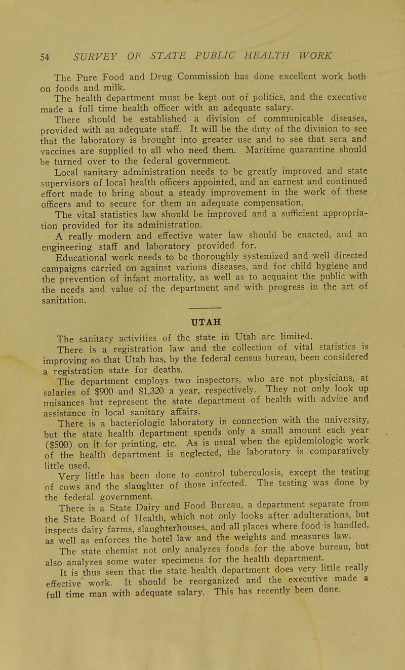 The Pure Food and Drug Commissioh has done excellent work both on foods and milk. The health department must be kept out of politics, and the executive made a full time health officer with an adequate salary. There should be established a division of communicable diseases, provided with an adequate staff. It will be the duty of the division to see that the laboratory is brought into greater use and to see that sera and vaccines are supplied to all who need them. Maritime quarantine should be turned over to the federal government. Local sanitary administration needs to be greatly improved and state supervisors of local health officers appointed, and an earnest and continued effort made to bring about a steady improvement in the work of these officers and to secure for them an adequate compensation. The vital statistics law should be improved and a sufficient appropria- tion provided for its administration. A really modern and effective water law should be enacted, and an engineering staff and laboratory provided for. Educational work needs to be thoroughly systemized and well directed campaigns carried on against various diseases, and for child hygiene and the prevention of infant mortality, as well as to acquaint the public with the needs and value of the department and with progress in the art of sanitation. UTAH The sanitary activities of the state in Utah are limited. There is a registration law and the collection of vital statistics is improving so that Utah has, by the federal census bureau, been considered a registration state for deaths. The department employs two inspectors, who are not physicians, at salaries of $900 and $1,320 a year, respectively. They not only look up nuisances but represent the state department of health with advice and assistance in local sanitary affairs. There is a bacteriologic laboratory in connection with the university, but the state health department spends only a small amount each year ($500) on it for printing, etc. As is usual when the epidemiologic work of the health department is neglected, the laboratory is comparatively little used. , , . , Very little has been done to control tuberculosis, except the testing of cows and the slaughter of those infected. The testing was done by the federal government. There is a State Dairy and Food Bureau, a department separate from the State Board of Health, which not only looks after adulterations but inspects dairy farms, slaughterhouses, and all places where food is handled, as well as enforces the hotel law and the weights and measures law. The state chemist not only analyzes foods for the above bureau, but also analyzes some water specimens for the health department. It is thus seen that the state health department does very little really effective work. It should be reorganized and the executive made a full time man with adequate salary. This has recently been done.