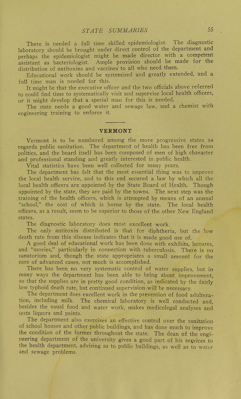 There is needed a full time skilled epidemiologist. The diagnostic laboratory should be brought under direct control of the department and perhaps the epidemiologist might be made director with a competent assistant as bacteriologist. Ample provision should be made for the distribution of antitoxins and vaccines to all who need them. Educational work should be systemized and greatly extended, and a full time man is needed for this. It might be that the executive officer and the two officials above referred to could find time to systematically visit and supervise local health officers, or it might develop that a special man for this is needed. The state needs a good water and sewage law, and a chemist with engineering training to enforce it. VERMONT Vermont is to be numbered among the more progressive states as regards public sanitation. The department of health has been free from politics, and the board itself has been composed of men of high character and professional standing and greatly interested in public health. Vital statistics have been well collected for many years. The department has felt that the most essential thing was to improve the local health service, and to this end secured a law by which all the local health officers are appointed by the State Board of Health. Though appointed by the state, they are paid by the towns. The next step was the training of the health officers, which is attempted by means of an annual school, the cost of which is borne by the state. The local health officers, as a result, seem to be superior to those of the other New England states. The diagnostic laboratory does most excellent work. The only antitoxin distributed is that for diphtheria, but the low death rate from this disease indicates that it is made good use of. A good deal of educational work has been done with exhibits, lectures, and movies, particularly in connection with tuberculosis. There is no sanatorium and, though the state appropriates a small amount for the care of advanced cases, not much is accomplished. There has been no very systematic control of water supplies, but in many ways the department has been able to bring about improvement, so that the supplies are in pretty good condition, as indicated by the fairly low typhoid death rate, but continued supervision will be necessary. The department does excellent work in the prevention of food adultera- tion, including milk. The chemical laboratory is well conducted and, besides the usual food and water work, makes medicolegal analyses and tests liquors and paints. The department also exercises an effective control over the sanitation of school houses and other public buildings, and has done much to improve the condition of the former throughout the state. The dean of the engi- neering department of the university gives a good part of his services to the health department, advising as to public buildings, as well as to water and sewage problems.