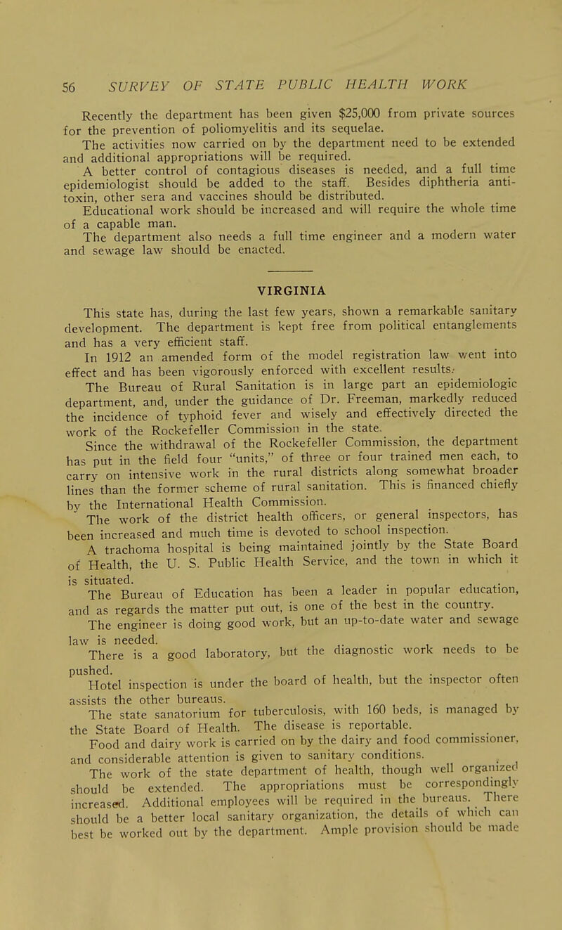 Recently the department has been given $25,000 from private sources for the prevention of poliomyelitis and its sequelae. The activities now^ carried on by the department need to be extended and additional appropriations will be required. A better control of contagious diseases is needed, and a full time epidemiologist should be added to the staff. Besides diphtheria anti- toxin, other sera and vaccines should be distributed. Educational work should be increased and will require the whole time of a capable man. The department also needs a full time engineer and a modern water and sewage law should be enacted. VIRGINIA This state has, during the last few years, shown a remarkable sanitary development. The department is kept free from political entanglements and has a very efficient staff. In 1912 an amended form of the model registration law went into effect and has been vigorously enforced with excellent results; The Bureau of Rural Sanitation is in large part an epidemiologic department, and, under the guidance of Dr. Freeman, markedly reduced the incidence of typhoid fever and wisely and effectively directed the work of the Rockefeller Commission in the state. Since the withdrawal of the Rockefeller Commission, the department has put in the field four units, of three or four trained men each, to carry on intensive work in the rural districts along somewhat broader lines than the former scheme of rural sanitation. This is financed chiefly by the International Health Commission. The work of the district health officers, or general inspectors, has been increased and much time is devoted to school inspection. A trachoma hospital is being maintained jointly by the State Board of Health, the U. S. Public Health Service, and the town in which it is situated. , , . , , The Bureau of Education has been a leader m popular education, and as regards the matter put out. is one of the best in the country. The engineer is doing good work, but an up-to-date water and sewage law is needed. . , . . There is a good laboratory, but the diagnostic work needs to be ^^Hotel inspection is under the board of health, but the inspector often assists the other bureaus. . , , , . , . The state sanatorium for tuberculosis, with 160 beds, is managed by the State Board of Health. The disease is reportable. _ _ Food and dairy work is carried on by the dairy and food commissioner, and considerable attention is given to sanitary conditions. The work of the state department of health, though well organized should be extended. The appropriations must be correspondingly increased. Additional employees will be required in the bureaus. There should be a better local sanitary organization, the details of which can best be worked out bv the department. Ample provision should be made