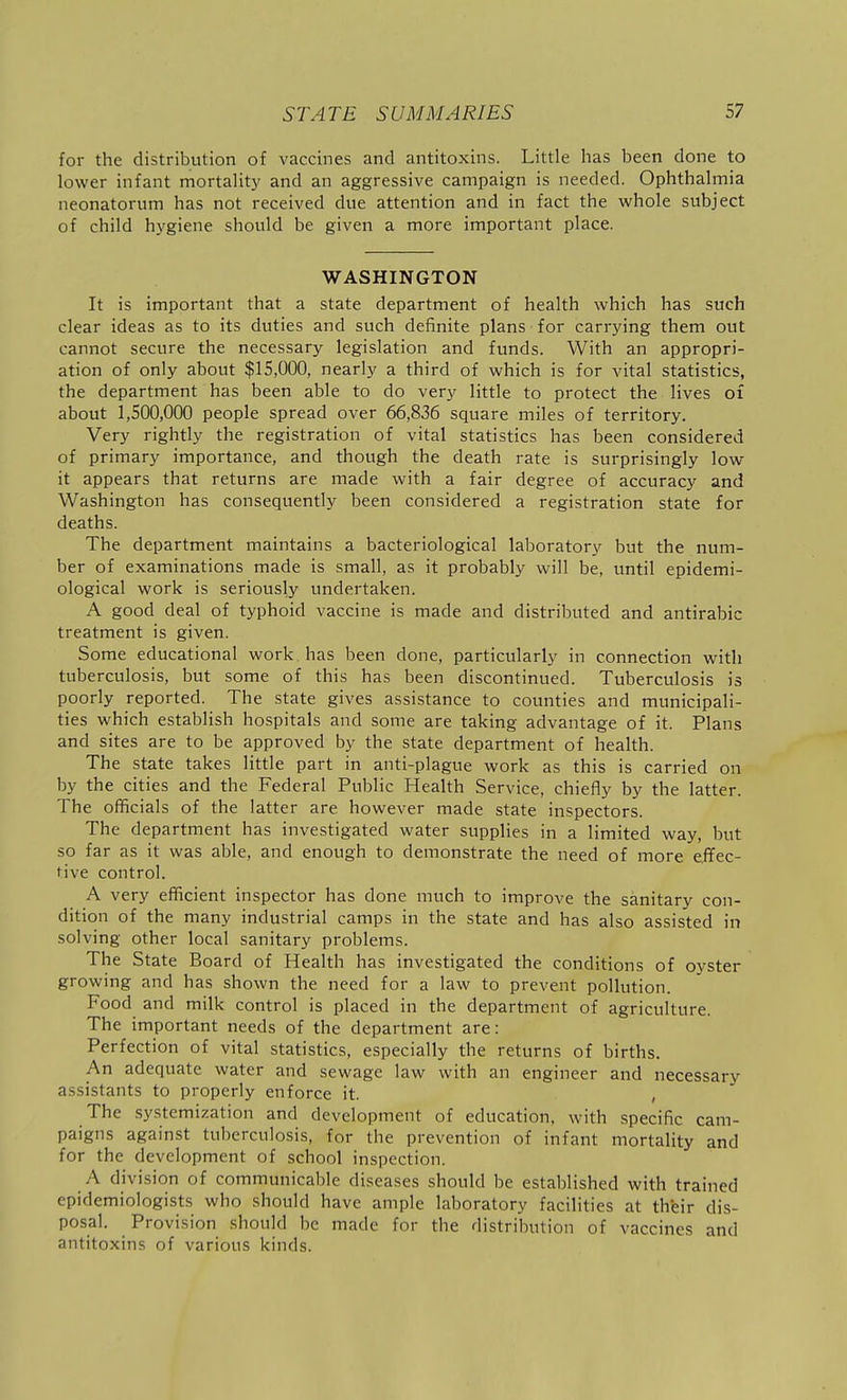 for the distribution of vaccines and antitoxins. Little has been done to lower infant mortality and an aggressive campaign is needed. Ophthalmia neonatorum has not received due attention and in fact the whole subject of child hygiene should be given a more important place. WASHINGTON It is important that a state department of health which has such clear ideas as to its duties and such definite plans for carrying them out cannot secure the necessary legislation and funds. With an appropri- ation of only about $15,000, nearly a third of which is for vital statistics, the department has been able to do very little to protect the lives of about 1,500,000 people spread over 66,836 square miles of territory. Very rightly the registration of vital statistics has been considered of primary importance, and though the death rate is surprisingly low it appears that returns are made with a fair degree of accuracy and Washington has consequently been considered a registration state for deaths. The department maintains a bacteriological laboratory but the num- ber of examinations made is small, as it probably will be, until epidemi- ological work is seriously undertaken. A good deal of typhoid vaccine is made and distributed and antirabic treatment is given. Some educational work has been done, particularly in connection with tuberculosis, but some of this has been discontinued. Tuberculosis is poorly reported. The state gives assistance to counties and municipali- ties which establish hospitals and some are taking advantage of it. Plans and sites are to be approved by the state department of health. The state takes little part in anti-plague work as this is carried on by the cities and the Federal Public Health Service, chiefly by the latter. The officials of the latter are however made state inspectors. The department has investigated water supplies in a limited way, but so far as it was able, and enough to demonstrate the need of more effec- tive control. A very efficient inspector has done much to improve the sanitary con- dition of the many industrial camps in the state and has also assisted in solving other local sanitary problems. The State Board of Health has investigated the conditions of oyster growing and has shown the need for a law to prevent pollution. Food and milk control is placed in the department of agriculture. The important needs of the department are: Perfection of vital statistics, especially the returns of births. An adequate water and sewage law with an engineer and necessary assistants to properly enforce it. The systemization and development of education, with specific cam- paigns against tuberculosis, for the prevention of infant mortality and for the development of school inspection. A division of communicable diseases should be established with trained epidemiologists who should have ample laboratory facilities at their dis- posal. Provision should be made for the distribution of vaccines and antitoxins of various kinds.