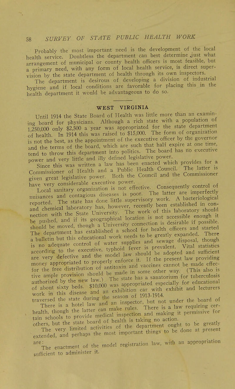 Probably the most important need is the development of the local health service. Doubtless the department can best determine Just what arrangement of municipal or county health officers is most feasible, but a primary need, with any form of local health service, is direct super- vision by the state department of health through its own inspectors. The department is desirous of developing a division of industrial hygiene and if local conditions are favorable for placing this in the health department it would be advantageous to do so. WEST VIRGINIA Until 1914 the State Board of Health was little more than an examin- ing board for physicians. Although a rich state with a population of 1 250 000 only $2,500 a year was appropriated for the state department of health In 1914 this was raised to $15,000. The form of organization is not the best, as the appointment of the executive officer by the governor and the terms of the board, which are such that half expire at one time tend to throw this department into politics. The board has no executive power and very little and illy defined legislative power. . ^ Since this was written a law has been enacted which Provides for a Commissioner of Health and a Public Health Council. The latter is Sven great legislative power. Both the Council and the Commissioner have verv considerable execvitive power. LocaTsanitary organization is no. ^ t^l rnnkanres and contagious diseases is poor. The latter are impenecuj The department has to be greatly expanded. There a bulletin but this educationa]^ work need^^ ^^^^^ ^^^^^^ is no adequate control of water .s^PPi^^s ^. ^ statistics according to the executive, ^YPho'd f^eve sufficient are very defective and the jodel law shou d P money appropriated to P^operly en orc^ it P ^^^^ for the free distribution of^antitoxm ^^^.^ ,^ tive ample provision should be mac e m .^^^ tuberculosis authorized by the -w lawO Th ^-'^ educational of about sixty beds. $ Of^O ^^^^^^^ with exhibit and lecturers work in this disease and an exmu 1913 1914 traversed the ^^/^^e durmg the a on 0 9^ ^^^^^^ ^^^^ There is a hotel law and mspe , requiring cer- ^^^^^ *Vk,aSivit,L'';tV: SarirnrS. .o ->e .rea* enactment of .1;= model registration law, with an appropriation sufficient to administer it.