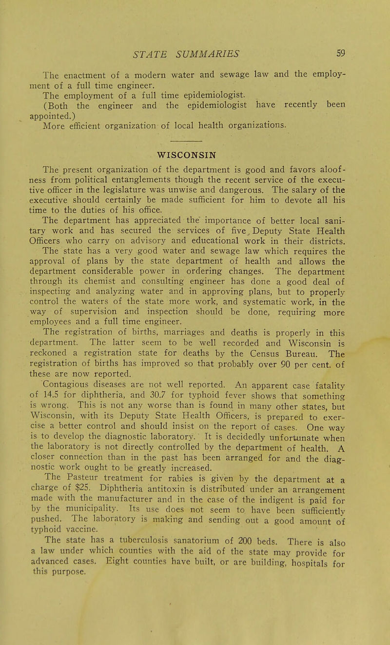 The enactment of a modern water and sewage law and the employ- ment of a full time engineer. The employment of a full time epidemiologist. (Both the engineer and the epidemiologist have recently been appointed.) More efficient organization of local health organizations. WISCONSIN The present organization of the department is good and favors aloof- ness from political entanglements though the recent service of the execu- tive officer in the legislature was unwise and dangerous. The salary of the executive should certainly be made sufficient for him to devote all his time to the duties of his office. The department has appreciated the importance of better local sani- tary work and has secured the services of five, Deputy State Health Officers who carry on advisory and educational work in their districts. The state has a very good water and sewage law which requires the approval of plans by the state department of health and allows the department considerable power in ordering changes. The department through its chemist and consulting engineer has done a good deal of inspecting and analyzing water and in approving plans, but to properly control the waters of the state more work, and systematic work, in the way of supervision and inspection should be done, requiring more employees and a full time engineer. The registration of births, marriages and deaths is properly in this department. The latter seem to be well recorded and Wisconsin is reckoned a registration state for deaths by the Census Bureau. The registration of births has improved so that probably over 90 per cent, of these are now reported. Contagious diseases are not well reported. An apparent case fatality of 14.5 for diphtheria, and 30.7 for typhoid fever shows that something is wrong. This is not any worse than is found in many other states, but Wisconsin, with its Deputy State Health Officers, is prepared to exer- cise a better control and should insist on the report of cases. One way is to develop the diagnostic laboratory. It is decidedly unfortunate when the laboratory is not directly controlled by the department of health. A closer connection than in the past has been arranged for and the diag- nostic work ought to be greatly increased. The Pasteur treatment for rabies is given by the department at a charge of $25. Diphtheria antitoxin is distributed under an arrangement made with the manufacturer and in the case of the indigent is paid for by the municipality. Its use does not seem to have been sufficiently pushed. The laboratory is making and sending out a good amount of typhoid vaccine. The state has a tuberculosis sanatorium of 200 beds. There is also a law under which counties with the aid of the state may provide for advanced cases. Eight counties have built, or are building, hospitals for this purpose.