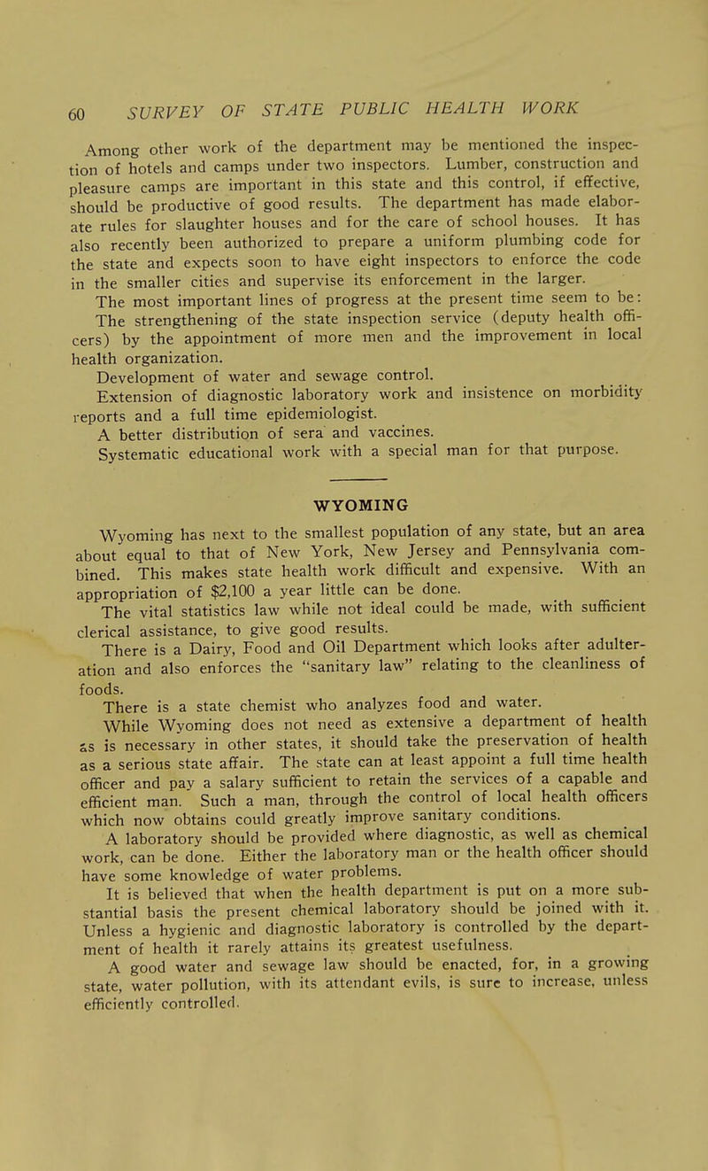 Among other work of the department may be mentioned the inspec- tion of hotels and camps under two inspectors. Lumber, construction and pleasure camps are important in this state and this control, if effective, should be productive of good results. The department has made elabor- ate rules for slaughter houses and for the care of school houses. It has also recently been authorized to prepare a uniform plumbing code for the state and expects soon to have eight inspectors to enforce the code in the smaller cities and supervise its enforcement in the larger. The most important lines of progress at the present time seem to be: The strengthening of the state inspection service (deputy health offi- cers) by the appointment of more men and the improvement in local health organization. Development of water and sewage control. Extension of diagnostic laboratory work and insistence on morbidity reports and a full time epidemiologist. A better distribution of sera and vaccines. Systematic educational work with a special man for that purpose. WYOMING Wyoming has next to the smallest population of any state, but an area about equal to that of New York, New Jersey and Pennsylvania com- bined. This makes state health work difficult and expensive. With an appropriation of $2,100 a year little can be done. The vital statistics law while not ideal could be made, with sufficient clerical assistance, to give good results. There is a Dairy, Food and Oil Department which looks after adulter- ation and also enforces the sanitary law relating to the cleanliness of foods. There is a state chemist who analyzes food and water. While Wyoming does not need as extensive a department of health ss is necessary in other states, it should take the preservation of health as a serious state affair. The state can at least appoint a full time health officer and pay a salary sufficient to retain the services of a capable and efficient man. Such a man, through the control of local health officers which now obtains could greatly improve sanitary conditions. A laboratory should be provided where diagnostic, as well as chemical work, can be done. Either the laboratory man or the health officer should have some knowledge of water problems. It is believed that when the health department is put on a more sub- stantial basis the present chemical laboratory should be joined with it. Unless a hygienic and diagnostic laboratory is controlled by the depart- ment of health it rarely attains its greatest usefulness. A good water and sewage law should be enacted, for, in a growing state, water pollution, with its attendant evils, is sure to increase, unless efficiently controlled.