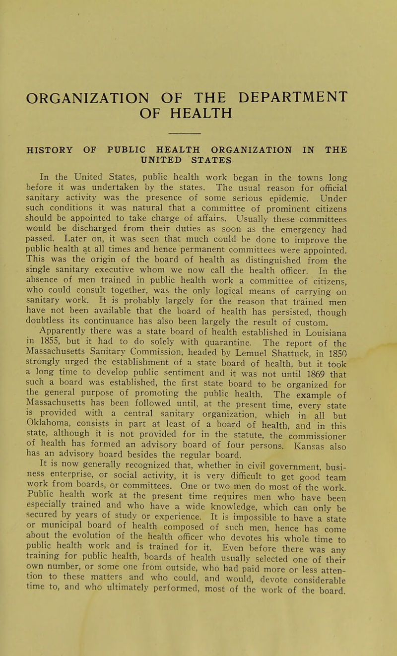 ORGANIZATION OF THE DEPARTMENT OF HEALTH HISTORY OF PUBLIC HEALTH ORGANIZATION IN THE UNITED STATES In the United States, public health work began in the towns long before it was undertaken by the states. The usual reason for official sanitary activity was the presence of some serious epidemic. Under such conditions it was natural that a committee of prominent citizens should be appointed to take charge of affairs. Usually these committees would be discharged from their duties as soon as the emergency had passed. Later on, it was seen that much could be done to improve the public health at all times and hence permanent committees were appointed. This was the origin of the board of health as distinguished from the single sanitary executive whom we now call the health officer. In the absence of men trained in public health work a committee of citizens, who could consult together, was the only logical means of carrying on sanitary work. It is probably largely for the reason that trained men have not been available that the board of health has persisted, though doubtless its continuance has also been largely the result of custom. Apparently there was a state board of health established in Louisiana in 1855, but it had to do solely with quarantine. The report of the Massachusetts Sanitary Commission, headed by Lemuel Shattuck, in 1850 strongly urged the establishment of a state board of health, but it took a long time to develop public sentiment and it was not until 1869 that such a board was established, the first state board to be organized for the general purpose of promoting the public health. The example of Massachusetts has been followed until, at the present time, every state is provided with a central sanitary organization, which in all but Oklahoma, consists in part at least of a board of health, and in this state, although it is not provided for in the statute, the commissioner of health has formed an advisory board of four persons. Kansas also has an advisory board besides the regular board. It is now generally recognized that, whether in civil government, busi- ness enterprise, or social activity, it is very difficult to get good' team work from boards, or committees. One or two men do most of the work. Public health work at the present time requires men who have been especially trained and who have a wide knowledge, which can only be secured hy years of study or experience. It is impossible to have a state or municipal board of health composed of such men, hence has come about the evolution of the health officer who devotes his whole time to public health work and is trained for it. Even before there was anv trammg for public health, boards of health usually selected one of their own number, or some one from outside, who had paid more or less atten- tion to these matters and who could, and would, devote considerable time to, and who ultimately performed, most of the work of the board