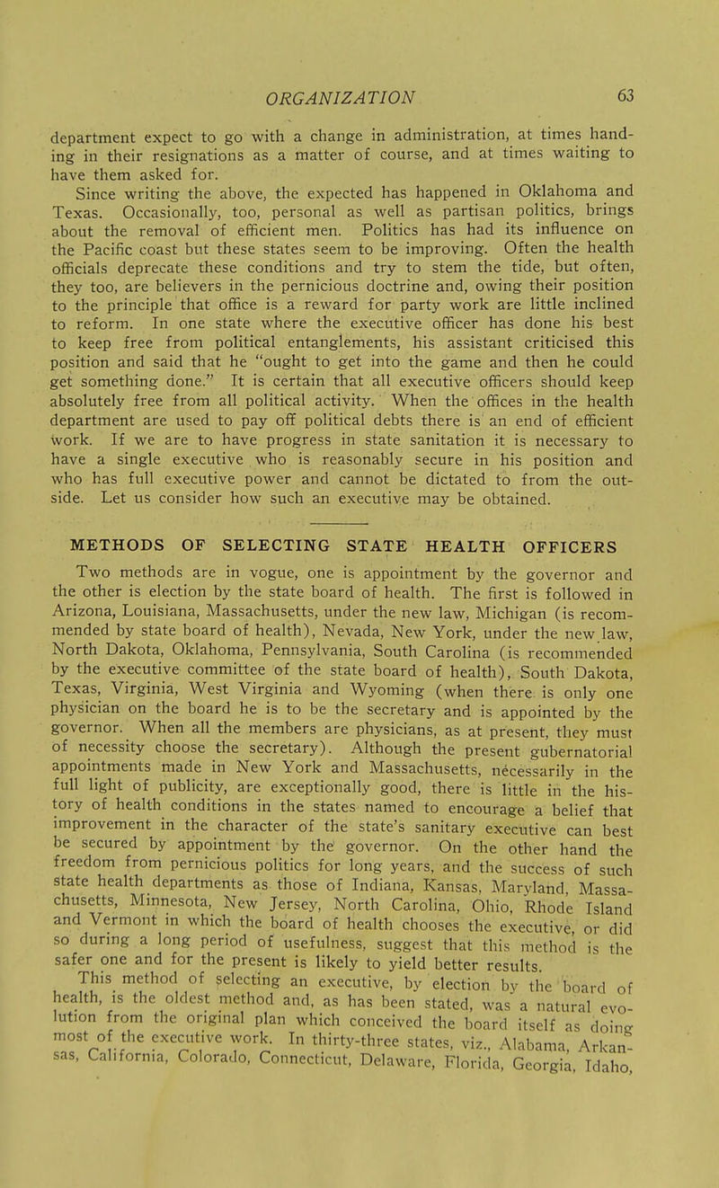 department expect to go with a change in administration, at times hand- ing in their resignations as a matter of course, and at times waiting to have them asked for. Since writing the above, the expected has happened in Oklahoma and Texas. Occasionally, too, personal as well as partisan politics, brings about the removal of efficient men. Politics has had its influence on the Pacific coast but these states seem to be improving. Often the health officials deprecate these conditions and try to stem the tide, but often, they too, are believers in the pernicious doctrine and, owing their position to the principle that office is a reward for party work are little inclined to reform. In one state where the executive officer has done his best to keep free from political entanglements, his assistant criticised this position and said that he ought to get into the game and then he could get something done. It is certain that all executive officers should keep absolutely free from all political activity. When the offices in the health department are used to pay off political debts there is an end of efficient work. If we are to have progress in state sanitation it is necessary to have a single executive who is reasonably secure in his position and who has full executive power and cannot be dictated to from the out- side. Let us consider how such an executive may be obtained. METHODS OF SELECTING STATE HEALTH OFFICERS Two methods are in vogue, one is appointment by the governor and the other is election by the state board of health. The first is followed in Arizona, Louisiana, Massachusetts, under the new law, Michigan (is recom- mended by state board of health), Nevada, New York, under the new.law. North Dakota, Oklahoma, Pennsylvania, South Carolina (is recommended by the executive committee of the state board of health), South Dakota, Texas, Virginia, West Virginia and Wyoming (virhen there is only one physician on the board he is to be the secretary and is appointed by the governor. When all the members are physicians, as at present, they must of necessity choose the secretary). Although the present gubernatorial appointments made in New York and Massachusetts, necessarily in the full light of publicity, are exceptionally good, there is little in the his- tory of health conditions in the states named to encourage a belief that improvement in the character of the state's sanitary executive can best be secured by appointment by the' governor. On the other hand the freedom from pernicious politics for long years, and the success of such state health departments as those of Indiana, Kansas, Maryland Massa- chusetts, Minnesota, New Jersey, North Carolina, Ohio, Rhode Island and Vermont in which the board of health chooses the executive or did so during a long period of usefulness, suggest that this method is the safer one and for the present is likely to yield better results This method of selecting an executive, by election by tlie board of health, IS the oldest method and. as has been stated, was a natural evo- lution from the original plan which conceived the board itself as doine most of the executive work. In thirty-three states, viz., Alabama, Arkan- sas, California, Colorado, Connecticut, Delaware, Florida, Georgia Idaho