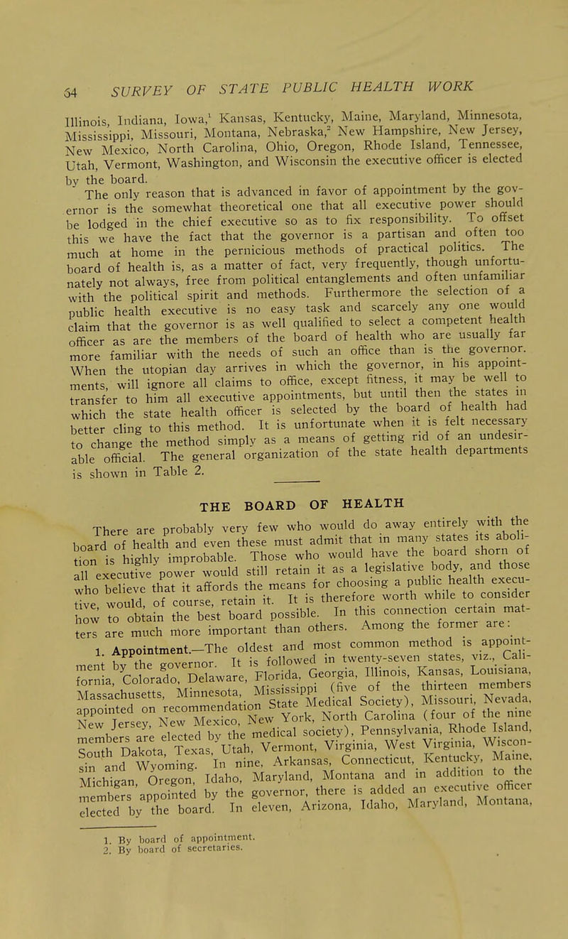 Illinois Indiana, Iowa/ Kansas, Kentucky, Maine, Maryland, Minnesota, Mississippi, Missouri, Montana, Nebraska,^ New Hampshire, New Jersey, New Mexico, North Carolina, Ohio, Oregon, Rhode Island, Tennessee, Utah, Vermont, Washington, and Wisconsin the executive officer is elected by the board. . The only reason that is advanced in favor of appomtment by the gov- ernor is the somewhat theoretical one that all executive power should be lodged in the chief executive so as to fix responsibility. To offset this we have the fact that the governor is a partisan and often too much at home in the pernicious methods of practical politics. The board of health is, as a matter of fact, very frequently, though unfortu- nately not always, free from political entanglements and often unfamiliar with the political spirit and methods. Furthermore the selection of a public health executive is no easy task and scarcely any one would claim that the governor is as well qualified to select a competent health officer as are the members of the board of health who are usually far more familiar with the needs of such an office than is the governor. When the Utopian day arrives in which the governor, m his appoint- ments will ignore all claims to office, except fitness, it may be well to transfer to him all executive appointments, but until then the states in which the state health officer is selected by the board of health had better cling to this method. It is unfortunate when it is felt necessary to change the method simply as a means of getting rid of an undesir- able official. The general organization of the state health departments is shown in Table 2. THE BOARD OF HEALTH There are probably very few who would do away entirely with the board of health and even these must admit that m many states its aboli- Jfon is highly improbable. Those who would have the board shorn of Texecutfve power would still retain it as a legislative body, and those who beHeve that it affords the means for choosmg a public health execu- Hve would of course, retain it. It is therefore worth while to consider how r Ob ain the be;t board possible. In this connection certain mat- ter! are much more important than others. Among the former are: 1 ADPointment-The oldest and most common method is appoint- S^;Sc£^r°M=^^ appointed - ^-^x^co New Yo'-^ Carolina (four of the nine m^mbirrS; eleLrby t^^^^ -ciety), Pennsylvania, Rhode Island, w£ Dakota Texas Utah, Vermont, Virginia, West Virginia, W.scon- !^nd WvLine In nine, Arkansas, Connecticut, Kentucky, Maine. M^hTgan Con.- Idaho^ Maryland, Montana and in addition to the members appointed by the governor, there is added an executive officer ekctd ly the board In eleven, Arizona, Idaho, Maryland, Montana, 1 By hoard of appointment.