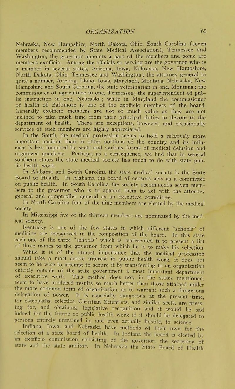 Nebraska, New Hampshire, North Dakota, Ohio, South Carolina (seven r members recommended by State Medical Association), Tennessee and Washington, the governor appoints a part of the members and some are members exofficio. Among the officials so serving are the governor who is a member in several states, Arizona, Iowa, Nebraska, New Hampshire, North Dakota, Ohio, Tennessee and Washington; the attorney general in quite a number, Arizona, Idaho, Iowa, Maryland, Montana, Nebraska, New Hampshire and South Carolina, the state veterinarian in one, Montana; the commissioner of agriculture in one, Tennessee; the superintendent of pub- lic instruction in one, Nebraska; while in Maryland the commissioner of health of Baltimore is one of the exofficio members of the board. Generally exofficio members are not of much value as they are not inclined to take much time from their principal duties to devote to the department of health. There are exceptions, however, and occasionally services of such members are highly appreciated. In the South, the medical profession seems to hold a relatively more important position than in other portions of the country and its influ- ence is less impaired by sects and various forms of medical delusion and organized quackery. Perhaps, as a consequence, we find that in several southern states the state medical society has much to do with state pub- lic health work. In Alabama and South Carolina the state medical society is the State Board of Health. In Alabama the board of censors acts as a committee on public health. In South Carolina the society recommends seven mem- bers to the governor who is to appoint them to act with the attorney general and comptroller general as an executive committee. In North Carolina four of the nine members are elected by the medical society. In Mississippi five of the thirteen members are nominated by the med- ical society. Kentucky is one of the few states in which different schools of medicine are recognized in the composition of the board. In this state each one of the three schools which is represented is to present a list of three names to the governor from which he is to make his selection. While it is of the utmost importance that the medical profession should take a most active interest in public health work, it does not seem to be wise to attempt to secure it by transferring to an organization entirely outside of the state government a most important department of executive work. This method does not, in the states mentioned, seem to have produced results so much better than those attained under the more common form of organization, as to warrant such a dangerous delegation of power. It is especially dangerous at the present time, for osteopaths, eclectics, Christian Scientists, and similar sects, are press- ing for, and obtaining, legislative recognition and it would be sad indeed for the future of public health work if it should be delegated to persons entirely untrained in, and even actually hostile, to science. Indiana, Iowa, and Nebraska have methods of their own for the selection of a state board of health. In Indiana the board is elected by an exofficio commission consisting of the governor, the secretary of state and the state auditor. In Nebraska the State Board of Health