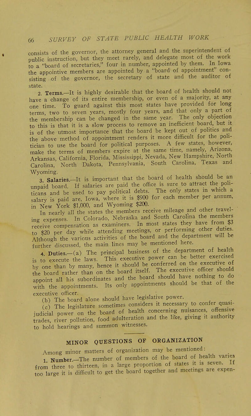 consists of the governor, the attorney general and the superintendent of public instruction, but they meet rarely, and delegate most of the work to a board of secretaries, four in number, appointed by them. In Iowa the appointive members are appointed by a board of appointment con- sisting of the governor, the secretary of state and the auditor of state. 2. Terms.—It is highly desirable that the board of health should not have a change of its entire membership, or even of a majority, at any one time. To guard against this most states have provided for long terms, two to seven years, mostly four years, and that only a part of the membership can be changed in the same year. The only objection to this is that it is a slow process to remove an inefficient board, but it is of the utmost importance that the board be kept out of politics and the above method of appointment renders it more difficult for the poli- tician to use the board for political purposes. A few states, however, make the terms of members expire at the same time, namely, Arizona, Arkansas, California, Florida, Mississippi, Nevada, New Hampshire, North Carolina, North Dakota, Pennsylvania, South Carolina, Texas and Wyoming. 3 Salaries.—It is important that the board of health should be an unpaid board. If salaries are paid the office is sure to attract the poli- ticans and be used to pay political debts. The only states m which a salary is paid are, Iowa, where it is $900 for each member per annum, in New York $1,000, and Wyoming $200. In nearly all the states the members receive mileage and other travel- ing expenses. In Colorado, Nebraska and South Carolina the members receive compensation as examiners. In most states they have from $3 to $20 per day while attending meetings, or performing other duties. Although the various activities of the board and the department will be further discussed, the main lines may be mentioned here. 4 Duties.-(a) The principal business of the department of health is to execute the laws. This executive power can be better exercised by one than by many, hence it should be conferred on the executive of fhe board rather than on the board itself. The executive officer should appoint all his subordinates and the board should have nothing to do with the appointments. Its only appointments should be that of the executive officer. . , ,• (b) The board alone should have legislative power. (c) The legislature sometimes considers it necessary to confer quasi- judicial power on the board of health concerning nuisances offensive trades, river pollution, food adulteration and the like, giving it authority to hold hearings and summon witnesses. MINOR QUESTIONS OF ORGANIZATION Among minor matters of organization may be mentioned: 1 Number.-The number of members of the board of health varies from three to thirteen, in a large proportion of states it is seven. If toHarge it is difficult to get the board together and meetings are expen-