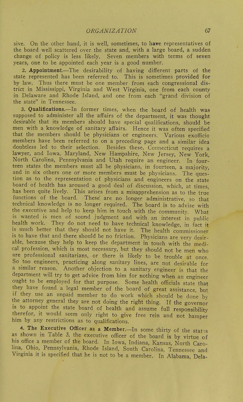 sive. On the other hand, it is well, sometimes, to have representatives of the board well scattered over the state and, with a large board, a sudden change of policy is less likely. Seven members with terms of seven years, one to be appointed each year is a good number. 2. Appointment.—The desirability of having different parts of the state represented has been referred to. This is sometimes provided for by law. Thus there must be one member from each congressional dis- trict in Mississippi, Virginia and West Virginia, one from each county in Delaware and Rhode Island, and one from each grand division of the state in Tennessee. 3. Qualifications.—In former times, when the board of health was supposed to administer all the affairs of the department, it was thought desirable that its members should have special qualifications, should be men with a knowledge of sanitary affairs. Hence it was often specified that the members should be physicians or engineers. Various exofficic members have been referred to on a preceding page and a similar idea doubtless led to their selection. Besides these, Connecticut requires a lawyer, and Iowa, Maryland, New Hampshire, New Jersey, New York, North Carolina, Pennsylvania and Utah require an engineer. In four- teen states the members must all be physicians, in fourteen, a majority, and in six others one or more members must be physicians. The ques- tion as to the representation of physicians and engineers on the state board of health has aroused a good deal of discussion, which, at times, has been quite lively. This arises from a misapprehension as to the true functions of the board. These are no longer administrative, so that technical knowledge is no longer required. The board is to advise with the executive and help to keep him in touch with the community. What is wanted is men of sound judgment and with, an interest in public health work. They do not need to have technical knowledge, in fact it is much better that they should not have it. The health commissioner is to have that and there should be no friction. Physicians are very desir- able, because they help to keep the department in touch with the medi- cal profession, which is most necessary, but they should not be men who are professional sanitarians, or there is likely to be trouble at once. So too engineers, practicing along sanitary lines, are not desirable for a similar reason. Another objection to a sanitary engineer is that the department will try to get advice from him for nothing when an engineer ought to be employed for that purpose. Some health officials state that they have found a legal member of the board of great assistance, but if they use an unpaid member to do work which should be done by the attorney general they are not doing the right thing. If the governor IS to appoint the state board of health and assume full responsibility therefor, it would seem only right to give free rein and not hamper him by any restrictions as to qualifications. 4. The Executive Officer as a Member.—In some thirty of the stat-s as shown in Table 3, the executive officer of the board is by virtue of his office a member of the board. In Iowa, Indiana, Kansas, North Caro- lina, Ohio, Pennsylvania, Rhode Island, South Carolina, Tennessee and Virginia it is specified that he is not to be a member. In Alabama, Dela-