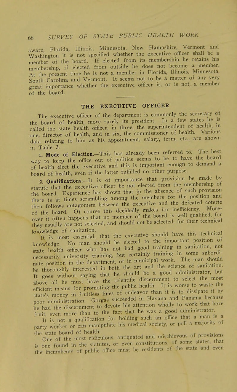 •iware Florida, Illinois, Minnesota, New Hampshire, Vermont and Washington it is not specified whether the executive officer shall be a member of the board. If elected from its membership he re'.ams his membership, if elected from outside he does not become a member. \t the present time he is not a member in Florida, Illinois, Minnesota, South Carolina and Vermont. It seems not to be a matter of any very great importance whether the executive officer is, or is not, a member of the board. THE EXECUTIVE OFFICER The executive officer of the department is commonly the secretary of the board of health, more rarely its president. In a few states he is called the state health officer, in three, the superintendent of health, in one director of health, and in six, the commissioner of health. Various data relating to him as his appointment, salary, term, etc., are shown in Table 3. 1 Mode of Election.-This has already been referred to. The best way'to keep the office out of politics seems to be to have the board of health elect the executive and this is important enough to demand a board of health, even if the latter fulfilled no other purpose. 2 Oualifications.-It is of importance that provision be made by statute that the executive officer be not elected from the membership of he board. Experience has shown that in the absence of such provision there is at times scrambling among the members for the position and hen follows antagonism between the executive and the defeated coterie of the board. Of course this decidedly niakes .'^^^y;.. ^^f^: over it often happens that no member of the board is well qualified, for they usually are not selected, and should not be selected, for the.r techmcal knowledge of sanitation. ^ i. • „i iT is most essential, that the executive should have this technica knowledge No man should be elected to the important position of state health officer who has not had good trainmg in sanitation not necessarily university training, but certainly training in some subordi^ na e position in the department, or in municipal work. The -a should be thoroughly interested in both the art and the science of sanitation It goes without saying that he should be a /dmimstrator. bu above all he must have the scientific discernment to select the most efficient means for promoting the public health. It is worse to waste the sfa 's mney in fruitless lines of endeavor than it is to dissipate it by oo administration. Gorgas succeeded in Havana and P-^-^rbor: he had the discernment to devote his attention wholly to work that bore fruit even more than to the fact that he was a good administrator. It is not a qualification for holding such an office that a man ,s a party worker or can manipulate his medical society, or poll a majority of the state board of health. One of the most ridiculous, antiquated and mischievous of provision is one found in the statutes, or even constitutions, of some states, that he incumbents of public office must be residents of the state and even
