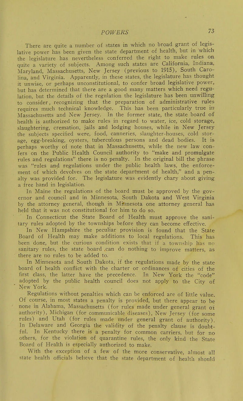 There are quite a number of states in which no broad grant of legis- lative power has been given the state department of health, but in which the legislature has nevertheless conferred the right to make rules on quite a variety of subjects. Among such states are California, Indiana, Maryland, Massachusetts, New Jersey (previous to 1915), South Caro- lina, and Virginia. Apparently, in these states, the legislature has thought it unwise, or perhaps unconstitutional, to confer broad legislative power, but has determined that there are a good many matters which need regu- lation, but the details of the regulation the legislature has been unwilling to consider, recognizing that the preparation of administrative rules requires much technical knowledge. This has been particularly true in Massachusetts and New Jersey. In the former state, the state board of health is authorized to make rules in regard to water, ice, cold storage, slaughtering, cremation, jails and lodging houses, while in New Jersey the subjects specified were, food, canneries, slaughter-houses, cold stor- age, egg-breaking, oysters, tuberculous persons and dead bodies. It is perhaps worthy of note that in Massachusetts, while the new law con- fers on the Public Health Council authority to make and promulgate rules and regulations there is no penalty. In the original bill the phrase was rules and regulations under the public health laws, the enforce- ment of which devolves on the state department of health, and a pen- alty was provided for. The legislature was evidently chary about giving a free hand in legislation. In Maine the regulations of the board must be approved by the gov- ernor and council and in Minnesota, South Dakota and West Virginia by the attorney general, though in Mrhnesota one attorney general has held that it was not constitutional for him to do so. In Connecticut the State Board of Health must approve the sani- tary rules adopted by the townships before they can become effective. In New Hampshire the peculiar provision is found that the State Board of Health may make additions to local regulations. This has been done, but the curious condition exists that if a township has no sanitary rules, the state board ,can do nothing to improve matters, as there are no rules to be added to. In Minnesota and South Dakota, if the regulations made by the state board of health conflict with the charter or ordinances of cities of the first class, the latter have the precedence. In New York the code adopted by the public health council does not apply to the City of New York. Regulations without penalties which can be enforced are of little value. Of course, in most states a penalty is provided, but there appear to be none in Alabama, Massachusetts (for rules made under general grant oi authority), Michigan (for communicable diseases). New Jersey (for some rules) and Utah (for rules made under general grant of authority). In Delaware and Georgia the validity of the penalty clause is doubt- ful. In Kentucky there is a penalty for common carriers, but for no others, for the violation of quarantine rules, the only kind the State Board of Health is especially authorized to make. With the exception of a few of the more conservative, almost all state health officials believe that the state department of heaUh should
