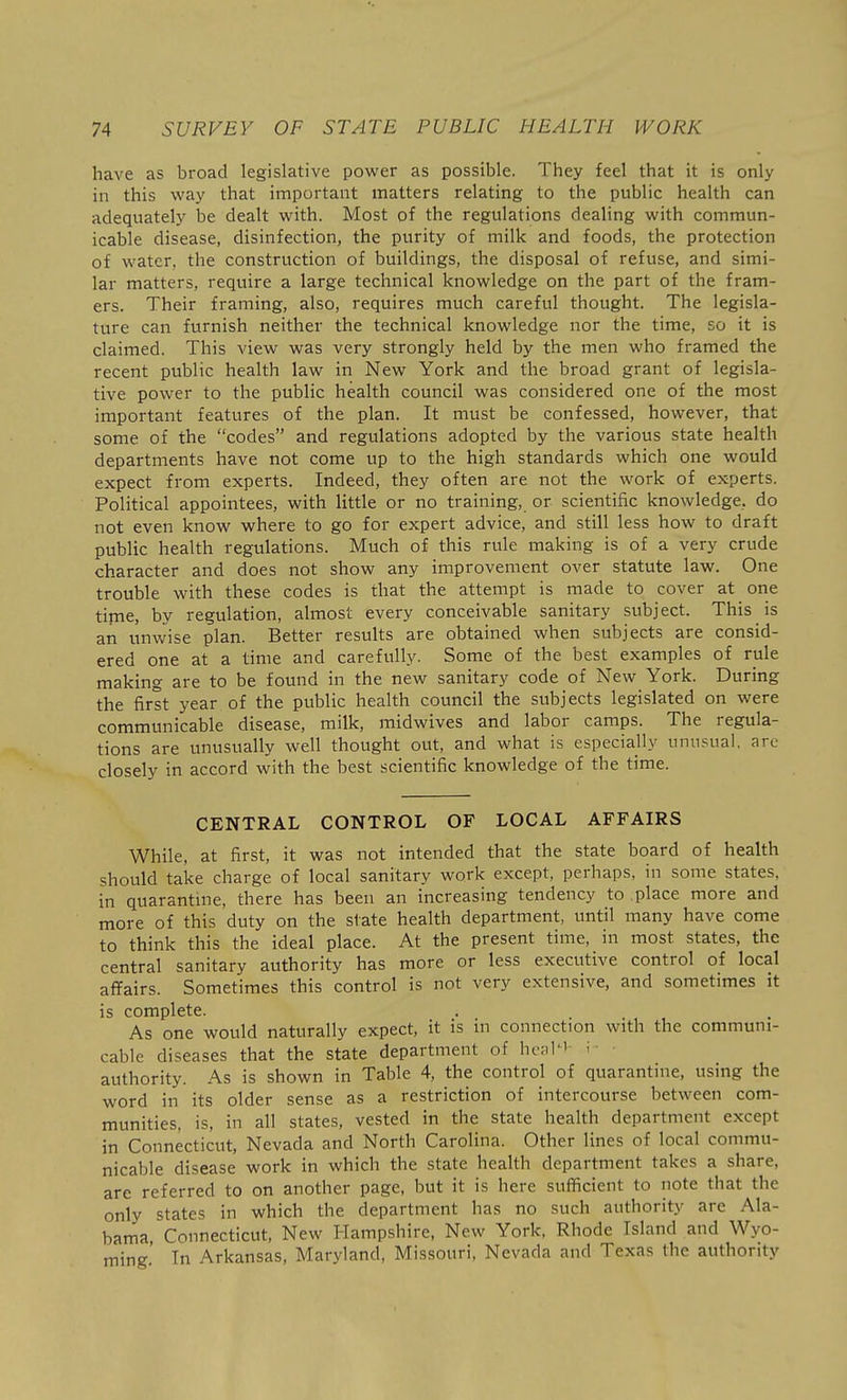 have as broad legislative power as possible. They feel that it is only in this way that important matters relating to the public health can adequately be dealt with. Most of the regulations dealing with commun- icable disease, disinfection, the purity of milk and foods, the protection of water, the construction of buildings, the disposal of refuse, and simi- lar matters, require a large technical knowledge on the part of the fram- ers. Their framing, also, requires much careful thought. The legisla- ture can furnish neither the technical knowledge nor the time, so it is claimed. This view was very strongly held by the men who framed the recent public health law in New York and the broad grant of legisla- tive power to the public health council was considered one of the most important features of the plan. It must be confessed, however, that some of the codes and regulations adopted by the various state health departments have not come up to the high standards which one would expect from experts. Indeed, they often are not the work of experts. Political appointees, with little or no training, or scientific knowledge, do not even know where to go for expert advice, and still less how to draft public health regulations. Much of this rule making is of a very crude character and does not show any improvement over statute law. One trouble with these codes is that the attempt is made to cover at one time, by regulation, almost every conceivable sanitary subject. This is an unwise plan. Better results are obtained when subjects are consid- ered one at a time and carefully. Some of the best examples of rule making are to be found in the new sanitary code of New York. During the first year of the public health council the subjects legislated on were communicable disease, milk, midwives and labor camps. The regula- tions are unusually well thought out, and what is especially unusual, arc- closely in accord with the best scientific knowledge of the time. CENTRAL CONTROL OF LOCAL AFFAIRS While, at first, it was not intended that the state board of health should take charge of local sanitary work except, perhaps, in some states, in quarantine, there has been an increasing tendency to place more and more of this duty on the state health department, until many have come to think this the ideal place. At the present time, in most states, the central sanitary authority has more or less executive control of local affairs. Sometimes this control is not very extensive, and sometimes it is complete. As one would naturally expect, it is in connection with the communi- cable diseases that the state department of henl^'- i authority. As is shown in Table 4, the control of quarantine, using the word in its older sense as a restriction of intercourse between com- munities, is, in all states, vested in the state health department except in Connecticut, Nevada and North Carolina. Other lines of local commu- nicable disease work in which the state health department takes a share, are referred to on another page, but it is here sufficient to note that the only states in which the department has no such authority are Ala- bama, Connecticut, New Hampshire, New York, Rhode Island and Wyo- ming.' In Arkansas, Maryland, Missouri, Nevada and Texas the authority