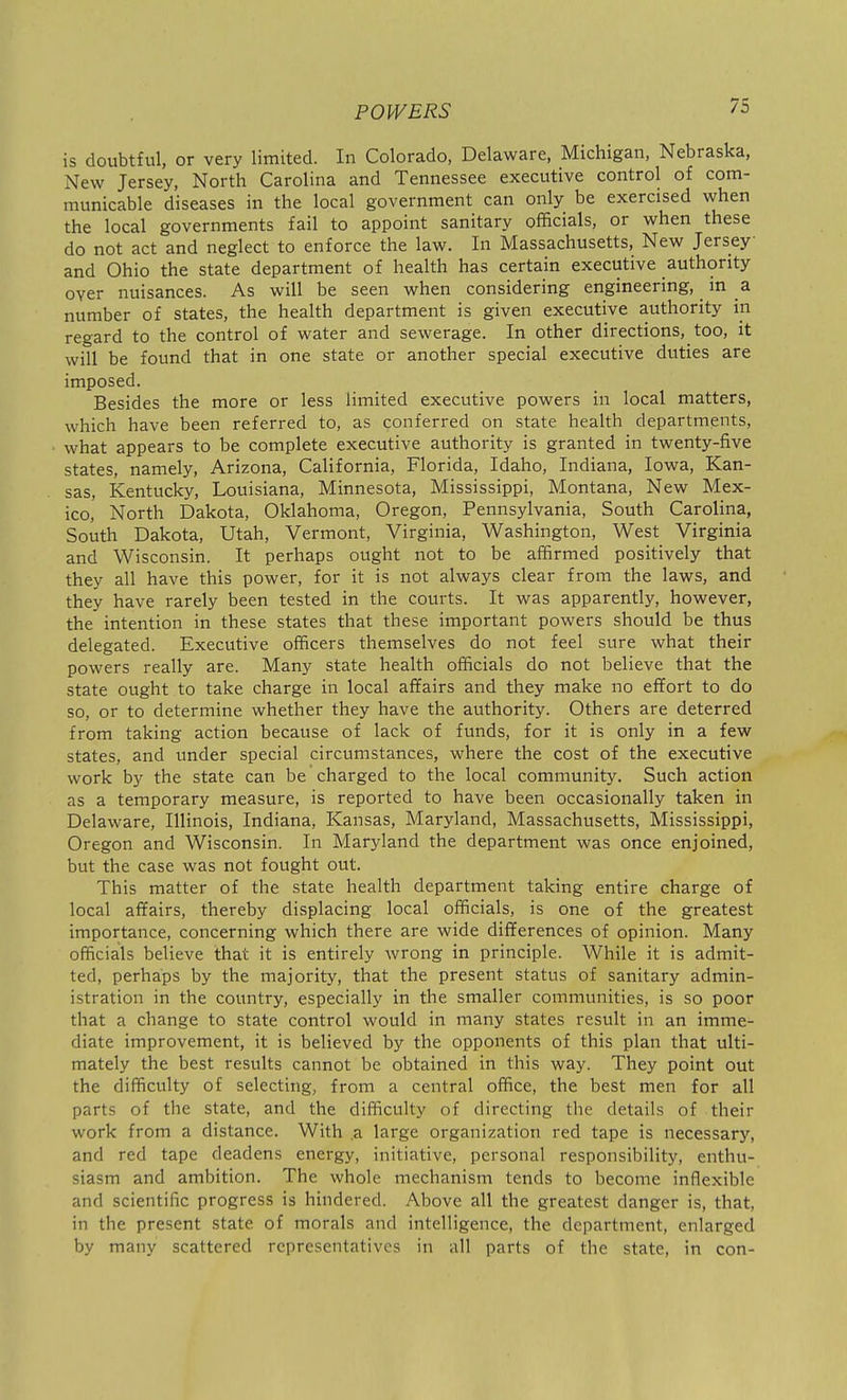 is doubtful, or very limited. In Colorado, Delaware, Michigan, Nebraska, New Jersey, North Carolina and Tennessee executive control of com- municable diseases in the local government can only be exercised when the local governments fail to appoint sanitary officials, or when these do not act and neglect to enforce the law. In Massachusetts, New Jersey and Ohio the state department of health has certain executive authority over nuisances. As will be seen when considering engineering, in a number of states, the health department is given executive authority in regard to the control of water and sewerage. In other directions, too, it will be found that in one state or another special executive duties are imposed. Besides the more or less limited executive powers in local matters, which have been referred to, as conferred on state health departments, what appears to be complete executive authority is granted in twenty-five states, namely, Arizona, California, Florida, Idaho, Indiana, Iowa, Kan- sas, Kentucky, Louisiana, Minnesota, Mississippi, Montana, New Mex- ico, North Dakota, Oklahoma, Oregon, Pennsylvania, South Carolina, South Dakota, Utah, Vermont, Virginia, Washington, West Virginia and Wisconsin. It perhaps ought not to be affirmed positively that they all have this power, for it is not always clear from the laws, and they have rarely been tested in the courts. It was apparently, however, the intention in these states that these important powers should be thus delegated. Executive officers themselves do not feel sure what their powers really are. Many state health officials do not believe that the state ought to take charge in local affairs and they make no effort to do so, or to determine whether they have the authority. Others are deterred from taking action because of lack of funds, for it is only in a few states, and under special circumstances, where the cost of the executive work by the state can be charged to the local community. Such action as a temporary measure, is reported to have been occasionally taken in Delaware, Illinois, Indiana, Kansas, Maryland, Massachusetts, Mississippi, Oregon and Wisconsin. In Maryland the department was once enjoined, but the case was not fought out. This matter of the state health department taking entire charge of local affairs, thereby displacing local officials, is one of the greatest importance, concerning which there are wide differences of opinion. Many officials believe that it is entirely wrong in principle. While it is admit- ted, perhaps by the majority, that the present status of sanitary admin- istration in the country, especially in the smaller communities, is so poor that a change to state control would in many states result in an imme- diate improvement, it is believed by the opponents of this plan that ulti- mately the best results cannot be obtained in this way. They point out the difficulty of selecting, from a central office, the best men for all parts of the state, and the difficulty of directing the details of their work from a distance. With .a large organization red tape is necessary, and red tape deadens energy, initiative, personal responsibility, enthu- siasm and ambition. The whole mechanism tends to become inflexible and scientific progress is hindered. Above all the greatest danger is, that, in the present state of morals and intelligence, the department, enlarged by many scattered representatives in all parts of the state, in con-
