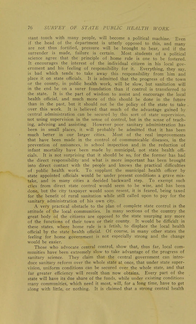 stant touch with many people, will become a political machine. Even if the head of the department is utterly opposed to this, and many are not thus fortified, pressure will be brought to bear, and if the surrender is made, failure is certain. Most students of a political science agree that the principle of home rule is one to be fostered. It encourages the interest of the individual citizen in his local gov- ernment and his feeling of responsibility for it. Everything, they say, is bad which tends to take away this responsibility from him and place it on state officials. It is admitted that the progress of the town or the county, in public health work, will be slow, but sanitation will in the end be on a surer foundation than if control is transferred to the state. It is the part of wisdom to assist and encourage the local health official, and much more of this should be done in the future than in the past, but it should not be the policy of the state to take over this work. It is believed that much of the advantage gained by central administration can be secured by this sort of state supervision, not using supervision in the sense of control, but in the sense of teach- ing, advising and assisting. However poor sanitary administration has been in small places, it will probably be admitted that it has been much better in our larger cities. Most of the real improvements that have been made in the control of communicable diseases, in the prevention of nuisances, in school inspection and in the reduction of infant mortality have been made by municipal, not state health offi- cials. It is not surprising that it should be so, for the former has had the direct responsibility and what is more important has been brought into direct contact with the people and knows the practical difficulties of public health work. To supplant the municipal health officer by state appointed officials would be under present conditions a grave mis- take, and in many cities a decided backward step. To exempt such cties from direct state control would seem to be wise, and has been done, but the city taxpayer would soon resent, it is feared, being taxed for the benefit of rural sanitation while still called upon to pay for the sanitary administration of his own city. A very practical obstacle to the plan of complete state control is the attitude of the local communities. In many sections of the country the great body of the citizens are opposed to the state usurping any more of the functions of their town or their county. It would be difficult in these states, where home rule is a fetish, to displace the local health official by the state health official. Of course, in many other states the feeling for home government is not especially strong and the change would be easier. Those who advocate central control, show that, thus far, local com- munities have been extremely slow to take advantage of the progress of sanitary science. They claim that the central government can intro- duce sanitary reform over the whole state at once, that under state super- vision, uniform conditions can be secured over the whole state, and that far greater efficiency will result than now obtains. Every part of the state will have its due share of the funds, while under existing conditions many communities, which need it most, will, for a long time, have to get along with little, or nothing. It is claimed that a strong central health