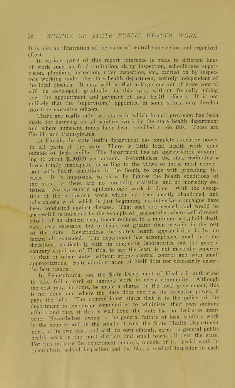 It is also an illustration of the value of central supervision and organized effort. In various parts of this report reference is made to different lines of work such as food sanitation, dairy inspection, schoolhouse super- vision, plumbing inspection, river inspection, etc., carried on by inspec- tors working under the state health department, entirely independent of the local officials. It may well be that a large amount of state control will be developed, gradually, in this way, without formally taking over the appointment and payment of local health officers. It is not unlikely that the supervisors, appointed in some states, may develop into true executive officers. There are really only two states in which formal provision has been made for carrying on all sanitary work by the state health department and where sufficient funds have been provided to do this. These are Florida and Pennsylvania. In Florida the state health department has complete executive power in all parts of the state. There is little local health work done outside of Jacksonville. The department has an appropriation amount- ing to about $100,000 per annum. Nevertheless, the state maintains a force totally inadequate, according to the views of those most conver- sant with health conditions in the South, to cope with prevailing dis- eases. It is impossible to show by figures the health conditions of the state, as there are no mortality statistics and no morbidity sta- tistics. No systematic epidemiologic work is done. With the excep- tion of the hookworm work which has been mostly abandoned, and tuberculosis work which is just beginning, no intensive campaigns have been conducted against disease. That such are needed, and would be successful, is indicated by the example of Jacksonville, where well directed efforts of an efficient department reduced to a minimum a typhoid death rate, very excessive, but probably not greater than prevails in the rest of the state. Nevertheless the state's health appropriation is by no means all expended. The department has accomplished much in some directions, particularly with its diagnostic laboratories, but the general sanitary condition of Florida, to say the least, is not markedly superior to that of other states without strong central control and with small appropriations. State administration of itself does not necessarily ensure the best results. In Pennsylvania, too, the State Department of Health is authorized to take full control of sanitary work in every community. Although the cost may, in some, be made a charge on the local government, this is not done, and' where the state does exercise its executive power, it pays the bills. The commissioner states that it is the policy of_ the department to encourage communities to administer their own sanitary affairs and that, if this is well done, the state has no desire to inter- vene. Nevertheless, owing to the general failure of local sanitary work in the country and in the smaller towns, the State Health Department does, at its own cost, and with its own officials, carry on general public health work in the rural districts and small towns all over the state. For this purpose the department employs, outside of its special vyork in tuberculosis, school inspection and the like, a medical inspector in each