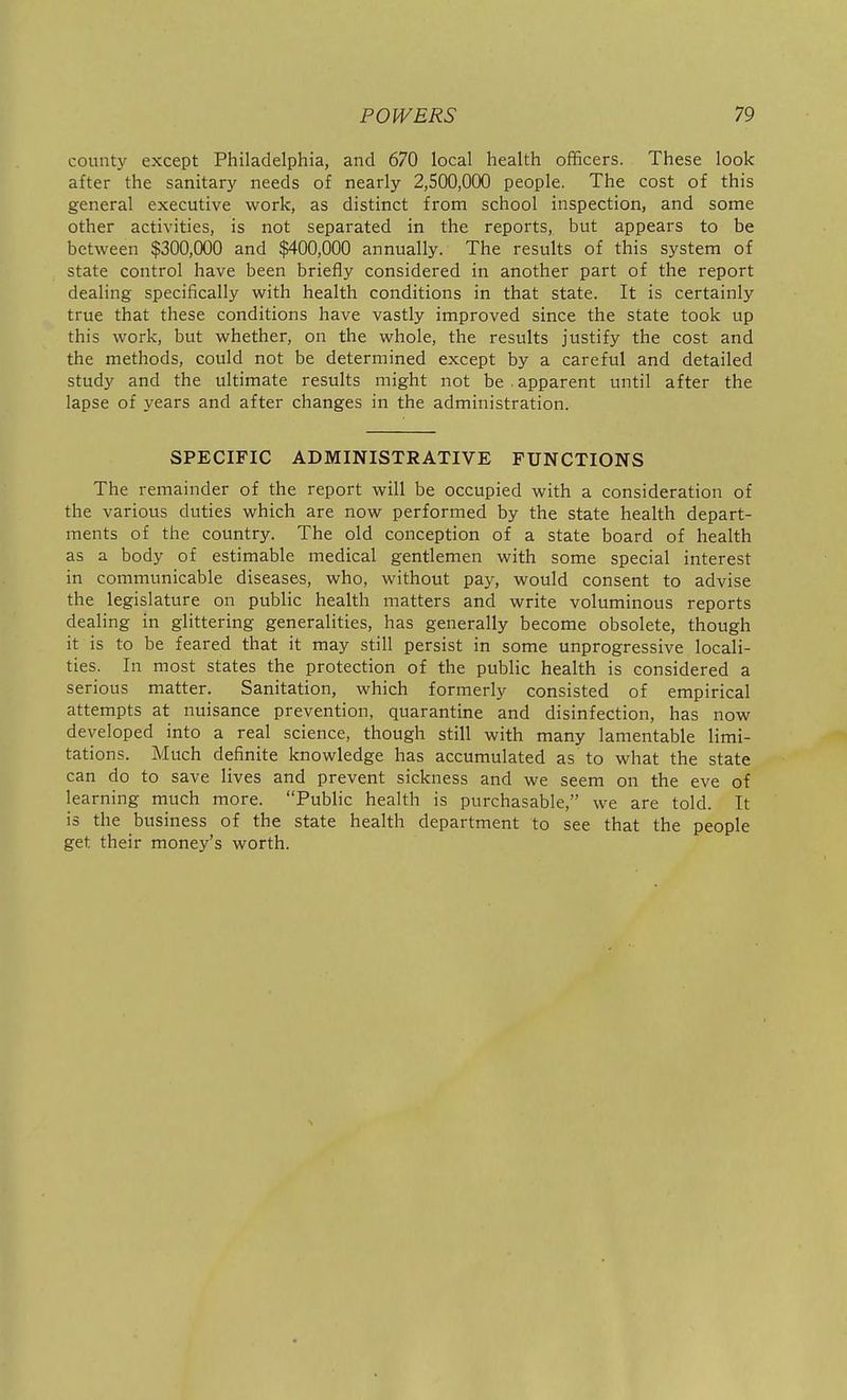 county except Philadelphia, and 670 local health officers. These look after the sanitary needs of nearly 2,500,000 people. The cost of this general executive work, as distinct from school inspection, and some other activities, is not separated in the reports, but appears to be between $300,000 and $400,000 annually. The results of this system of state control have been briefly considered in another part of the report dealing specifically with health conditions in that state. It is certainly true that these conditions have vastly improved since the state took up this work, but whether, on the whole, the results justify the cost and the methods, could not be determined except by a careful and detailed study and the ultimate results might not be . apparent until after the lapse of years and after changes in the administration. SPECIFIC ADMINISTRATIVE FUNCTIONS The remainder of the report will be occupied with a consideration of the various duties which are now performed by the state health depart- ments of the country. The old conception of a state board of health as a body of estimable medical gentlemen with some special interest in communicable diseases, who, without pay, would consent to advise the legislature on public health matters and write voluminous reports dealing in glittering generalities, has generally become obsolete, though it is to be feared that it may still persist in some unprogressive locali- ties. In most states the protection of the public health is considered a serious matter. Sanitation, which formerly consisted of empirical attempts at nuisance prevention, quarantine and disinfection, has now developed into a real science, though still with many lamentable limi- tations. Much definite knowledge has accumulated as to what the state can do to save lives and prevent sickness and we seem on the eve of learning much more. Public health is purchasable, we are told. It is the business of the state health department to see that the people get their money's worth.