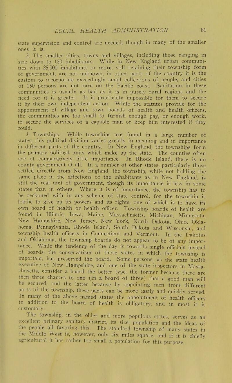 state supervision and control are needed, though in many of the smaller ones it is. 2. The smaller cities, towns and villages, including those ranging in size down to 150 inhabitants. While in New England urban communi- ties with 25,000 inhabitants or more, still retaining their township form of government, are not unknown, in other parts of the country it is the custom to incorporate exceedingly small collections of people, and cities of ISO persons are not rare on the Pacific coast. Sanitation in these communities is usually as bad as it is in purely rural regions and the need for it is greater. It is practically impossible for them to secure it by their own independent action. While the statutes provide for the appointment of village and town boards of health and health officers, the communities are too small to furnish enough pay, or enough work, to secure the services of a capable man or keep him interested if they could. 3. Townships. While townships are found in a large number of states, this political division varies greatly in meaning and in importance in different parts of the country. In New England, the townships form the primary political units which make up the state. The counties often are of comparatively little importance. In Rhode Island, there is no county government at all. In a number of other states, particularly those settled directly from New England, the township, while not holding the same place in the affections of the inhabitants as in New England, is still the real unit of government, though its importance is less in some states than in others. Where it is of importance, the township has to be reckoned with in any scheme of state control, for the township is loathe to give up its powers and its rights, one of which is to have its own board of health or health officer. Township boards of health are found in Illinois, Iowa, Maine, Massachusetts, Michigan, Minnesota, New Hampshire, New Jersey, New York, North Dakota, Ohio, Okla- homa, Pennsylvania, Rhode Island, South Dakota and Wisconsin, and township health officers in Connecticut and Vermont. In the Dakotas and Oklahoma, the township boards do not appear to be of any impor- tance. While the tendency of the day is towards single officials instead of boards, the conservatism of those states in which the township is important, has preserved the board. Some persons, as the state health executive of New Hampshire, and one of the state inspectors in Massa- chusetts, consider a board the better type, the former because there are then three chances to one (in a board of three) that a good man will be secured, and the latter because by appointing men from different parts of the township, these parts can be more easily and quickly served. In many of the above named states the appointment of health officers in addition to the board of health is obligatory, and in most it is customary. The township, in the older and more populous states, serves as an excellent primary sanitary district, its size, population and the ideas of the people all favoring this. The standard township of many states in the Middle West is, however, only six miles square, and if it is chiefly agricultural it has rather too small a population for this purpose.