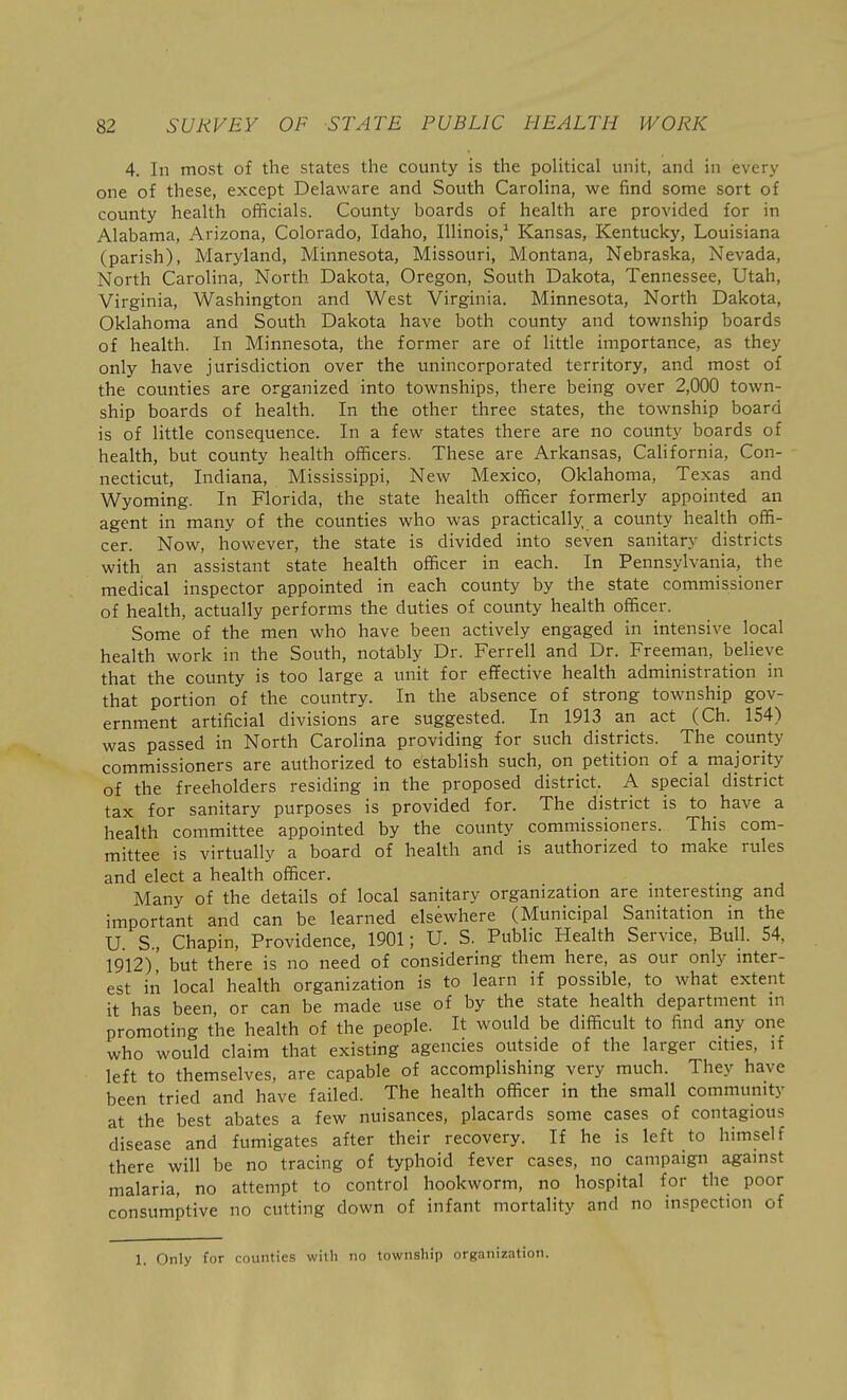 4. In most of the states the county is the political unit, and in every one of these, except Delaware and South Carolina, we find some sort of county health officials. County boards of health are provided for in Alabama, Arizona, Colorado, Idaho, Illinois,* Kansas, Kentucky, Louisiana (parish), Maryland, Minnesota, Missouri, Montana, Nebraska, Nevada, North Carolina, North Dakota, Oregon, South Dakota, Tennessee, Utah, Virginia, Washington and West Virginia. Minnesota, North Dakota, Oklahoma and South Dakota have both county and township boards of health. In Minnesota, the former are of little importance, as they only have jurisdiction over the unincorporated territory, and most of the counties are organized into townships, there being over 2,000 town- ship boards of health. In the other three states, the township board is of little consequence. In a few states there are no county boards of health, but county health officers. These are Arkansas, California, Con- necticut, Indiana, Mississippi, New Mexico, Oklahoma, Texas and Wyoming. In Florida, the state health officer formerly appointed an agent in many of the counties who was practically a county health offi- cer. Now, however, the state is divided into seven sanitary districts with an assistant state health officer in each. In Pennsylvania, the medical inspector appointed in each county by the state commissioner of health, actually performs the duties of county health officer. Some of the men who have been actively engaged in intensive local health work in the South, notably Dr. Ferrell and Dr. Freeman, believe that the county is too large a unit for effective health administration in that portion of the country. In the absence of strong township gov- ernment artificial divisions are suggested. In 1913 an act (Ch. 154) was passed in North Carolina providing for such districts. The county commissioners are authorized to establish such, on petition of a majority of the freeholders residing in the proposed district. A special district tax for sanitary purposes is provided for. The district is to have a health committee appointed by the county commissioners. This com- mittee is virtually a board of health and is authorized to make rules and elect a health officer. Many of the details of local sanitary organization are interestmg and important and can be learned elsewhere (Municipal Sanitation in the U. S., Chapin, Providence, 1901; U. S. Public Health Service, Bull. 54, 1912) but there is no need of considering them here, as our only mter- est in local health organization is to learn if possible, to what extent it has been, or can be made use of by the state health department m promoting the health of the people. It would be difficult to find any one who would claim that existing agencies outside of the larger cities, if left to themselves, are capable of accomplishing very much. They have been tried and have failed. The health officer in the small community at the best abates a few nuisances, placards some cases of contagious disease and fumigates after their recovery. If he is left to himself there will be no tracing of typhoid fever cases, no campaign against malaria, no attempt to control hookworm, no hospital for the poor consumptive no cutting down of infant mortality and no inspection of 1. Only for counties with no township organization.